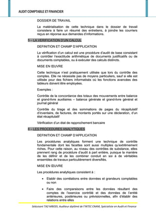 AUDIT COMPTABLE ET FINANCIER
DOSSIER DE TRAVAILDOSSIER DE TRAVAIL
La matérialisation de cette technique dans le dossier de travailLa matérialisation de cette technique dans le dossier de travail
consistera à faire un résumé des entretiens, à joindre les courriersconsistera à faire un résumé des entretiens, à joindre les courriers
reçus en réponse aux demandes d’informations.reçus en réponse aux demandes d’informations.
5 –5 – LA VERIFICATION D’UN CALCULLA VERIFICATION D’UN CALCUL
DEFINITION ET CHAMP D’APPLICATIONDEFINITION ET CHAMP D’APPLICATION
La vérification d’un calcul est une procédure d’audit de base consistantLa vérification d’un calcul est une procédure d’audit de base consistant
à contrôler l’exactitude arithmétique de documents justificatifs ou deà contrôler l’exactitude arithmétique de documents justificatifs ou de
documents comptables, ou à exécuter des calculs distincts.documents comptables, ou à exécuter des calculs distincts.
MISE EN ŒUVREMISE EN ŒUVRE
Cette technique n’est pratiquement utilisée que lors du contrôle desCette technique n’est pratiquement utilisée que lors du contrôle des
comptes. Elle ne nécessite pas de moyens particuliers, sauf si elle estcomptes. Elle ne nécessite pas de moyens particuliers, sauf si elle est
utilisée pour des fichiers informatisés où les fonctions avancées desutilisée pour des fichiers informatisés où les fonctions avancées des
tableurs doivent être employées.tableurs doivent être employées.
ExemplesExemples ::
Contrôle de la concordance des totaux des mouvements entre balanceContrôle de la concordance des totaux des mouvements entre balance
et grand-livre auxiliaires – balance générale et grand-livre général etet grand-livre auxiliaires – balance générale et grand-livre général et
journal généraljournal général
Contrôle du tirage et des sommations de pages du récapitulatifContrôle du tirage et des sommations de pages du récapitulatif
d’inventaire, de factures, de montants portés sur une déclaration, d’und’inventaire, de factures, de montants portés sur une déclaration, d’un
état récapitulatifétat récapitulatif
Vérification d’un état de rapprochement bancaireVérification d’un état de rapprochement bancaire
6 –6 – LES PROCEDURES ANALYTIQUESLES PROCEDURES ANALYTIQUES
DEFINITION ET CHAMP D’APPLICATIONDEFINITION ET CHAMP D’APPLICATION
Les procédures analytiques forment une technique de contrôleLes procédures analytiques forment une technique de contrôle
fondamentale dont les facettes sont aussi multiples qu’extrêmementfondamentale dont les facettes sont aussi multiples qu’extrêmement
riches. Pour cette raison, au niveau des contrôles de substance, ellesriches. Pour cette raison, au niveau des contrôles de substance, elles
prennent rang de procédure d’audit à part entière, puisque la manièreprennent rang de procédure d’audit à part entière, puisque la manière
de les définir et de les combiner conduit en soi à de véritablesde les définir et de les combiner conduit en soi à de véritables
ensembles de travaux particulièrement diversifiés.ensembles de travaux particulièrement diversifiés.
MISE EN ŒUVREMISE EN ŒUVRE
Les procédures analytiques consistent àLes procédures analytiques consistent à ::
•• Etablir des corrélations entre données et grandeurs comptablesEtablir des corrélations entre données et grandeurs comptables
ou nonou non
•• Faire des comparaisons entre les données résultant desFaire des comparaisons entre les données résultant des
comptes de l’exercice contrôlé et des données de l’entitécomptes de l’exercice contrôlé et des données de l’entité
antérieures, postérieures ou prévisionnelles, afin d’établir desantérieures, postérieures ou prévisionnelles, afin d’établir des
relations entre ellesrelations entre elles
Séduisant TAZ-MBODI, Auditeur diplômé de l’INTEC CNAM, Spécialiste en Audit et Finance
 