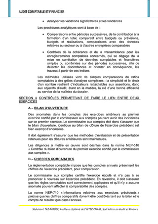 AUDIT COMPTABLE ET FINANCIER
•• Analyser les variations significatives et les tendancesAnalyser les variations significatives et les tendances
Les procédures analytiques sont à base deLes procédures analytiques sont à base de ::
•• Comparaisons entre périodes successives, de la contribution à laComparaisons entre périodes successives, de la contribution à la
formation d’un total, comparatif entre budgets ou prévisions,formation d’un total, comparatif entre budgets ou prévisions,
budgets et réalisations, comparaisons avec des donnéesbudgets et réalisations, comparaisons avec des données
relatives au secteur ou à d’autres entreprises comparablesrelatives au secteur ou à d’autres entreprises comparables
•• Contrôles de la cohérence et de la vraisemblance pour lesContrôles de la cohérence et de la vraisemblance pour les
enregistrements comptables concernés, qui se dégage de laenregistrements comptables concernés, qui se dégage de la
mise en corrélation de données comptables et financièresmise en corrélation de données comptables et financières
simples ou combinées sur des périodes successives, afin desimples ou combinées sur des périodes successives, afin de
détecter les discordances et orienter en conséquence, lesdétecter les discordances et orienter en conséquence, les
travaux à partir de ces indicestravaux à partir de ces indices
Les méthodes utilisées vont de simples comparaisons de ratiosLes méthodes utilisées vont de simples comparaisons de ratios
comptables à des grilles d’analyse complexescomptables à des grilles d’analyse complexes ; la simplicité et le choix; la simplicité et le choix
d’un nombre restreint d’indicateurs rattachables aux assertions, doncd’un nombre restreint d’indicateurs rattachables aux assertions, donc
aux objectifs d’audit, étant en la matière, la clé d’une bonne efficacitéaux objectifs d’audit, étant en la matière, la clé d’une bonne efficacité
au service de la maîtrise du dossier.au service de la maîtrise du dossier.
SECTION 4SECTION 4 CONTRÔLES PERMETTANT DE FAIRE LE LIEN ENTRE DEUXCONTRÔLES PERMETTANT DE FAIRE LE LIEN ENTRE DEUX
EXERCICESEXERCICES
A –A – BILAN D’OUVERTUREBILAN D’OUVERTURE
Des anomalies dans les comptes des exercices antérieurs au premierDes anomalies dans les comptes des exercices antérieurs au premier
exercice certifié par le commissaire aux comptes peuvent avoir des incidencesexercice certifié par le commissaire aux comptes peuvent avoir des incidences
sur ce premier exercice. Le commissaire aux comptes doit donc s’assurer quesur ce premier exercice. Le commissaire aux comptes doit donc s’assurer que
le bilan d’ouverture, identique au bilan de clôture de l’exercice précédent estle bilan d’ouverture, identique au bilan de clôture de l’exercice précédent est
bien exempt d’anomalies.bien exempt d’anomalies.
Il doit également s’assurer que les méthodes d’évaluation et de présentationIl doit également s’assurer que les méthodes d’évaluation et de présentation
retenues pour les clôtures antérieures sont maintenues.retenues pour les clôtures antérieures sont maintenues.
Les diligences à mettre en œuvre sont décrites dans la norme NEP-510Les diligences à mettre en œuvre sont décrites dans la norme NEP-510
«« Contrôle du bilan d’ouverture du premier exercice certifié par le commissaireContrôle du bilan d’ouverture du premier exercice certifié par le commissaire
aux comptesaux comptes ».».
B –B – CHIFFRES COMPARATIFSCHIFFRES COMPARATIFS
La réglementation comptable impose que les comptes annuels présentent lesLa réglementation comptable impose que les comptes annuels présentent les
chiffres de l’exercice précédent, pour comparaison.chiffres de l’exercice précédent, pour comparaison.
Le commissaire aux comptes certifie l’exercice écoulé et n’a pas à seLe commissaire aux comptes certifie l’exercice écoulé et n’a pas à se
prononcer à nouveau sur l’exercice précédent. En revanche, il doit s’assurerprononcer à nouveau sur l’exercice précédent. En revanche, il doit s’assurer
que les règles comptables sont correctement appliquées et qu’il n’y a aucuneque les règles comptables sont correctement appliquées et qu’il n’y a aucune
anomalie pouvant affecter la comparabilité des comptes.anomalie pouvant affecter la comparabilité des comptes.
La norme NEP-710 «La norme NEP-710 « Informations relatives aux exercices précédentsInformations relatives aux exercices précédents »»
précise que les chiffres comparatifs doivent être contrôlés tant sur le bilan et leprécise que les chiffres comparatifs doivent être contrôlés tant sur le bilan et le
compte de résultat que dans l’annexe.compte de résultat que dans l’annexe.
Séduisant TAZ-MBODI, Auditeur diplômé de l’INTEC CNAM, Spécialiste en Audit et Finance
 