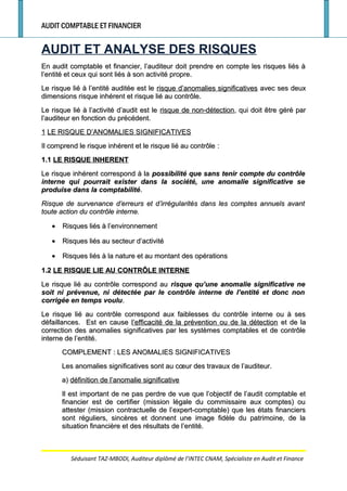 AUDIT COMPTABLE ET FINANCIER
AUDIT ET ANALYSE DES RISQUES
En audit comptable et financier, l’auditeur doit prendre en compte les risques liés àEn audit comptable et financier, l’auditeur doit prendre en compte les risques liés à
l’entité et ceux qui sont liés à son activité propre.l’entité et ceux qui sont liés à son activité propre.
Le risque lié à l’entité auditée est leLe risque lié à l’entité auditée est le risque d’anomalies significativesrisque d’anomalies significatives avec ses deuxavec ses deux
dimensions risque inhérent et risque lié au contrôle.dimensions risque inhérent et risque lié au contrôle.
Le risque lié à l’activité d’audit est leLe risque lié à l’activité d’audit est le risque de non-détectionrisque de non-détection, qui doit être géré par, qui doit être géré par
l’auditeur en fonction du précédent.l’auditeur en fonction du précédent.
11 LE RISQUE D’ANOMALIES SIGNIFICATIVESLE RISQUE D’ANOMALIES SIGNIFICATIVES
Il comprend le risque inhérent et le risque lié au contrôleIl comprend le risque inhérent et le risque lié au contrôle ::
1.11.1 LE RISQUE INHERENTLE RISQUE INHERENT
Le risque inhérent correspond à laLe risque inhérent correspond à la possibilité que sans tenir compte du contrôlepossibilité que sans tenir compte du contrôle
interne qui pourrait exister dans la société, une anomalie significative seinterne qui pourrait exister dans la société, une anomalie significative se
produise dans la comptabilitéproduise dans la comptabilité..
Risque de survenance d’erreurs et d’irrégularités dans les comptes annuels avantRisque de survenance d’erreurs et d’irrégularités dans les comptes annuels avant
toute action du contrôle interne.toute action du contrôle interne.
•• Risques liés à l’environnementRisques liés à l’environnement
•• Risques liés au secteur d’activitéRisques liés au secteur d’activité
•• Risques liés à la nature et au montant des opérationsRisques liés à la nature et au montant des opérations
1.21.2 LE RISQUE LIE AU CONTRÔLE INTERNELE RISQUE LIE AU CONTRÔLE INTERNE
Le risque lié au contrôle correspond auLe risque lié au contrôle correspond au risque qu’une anomalie significative nerisque qu’une anomalie significative ne
soit ni prévenue, ni détectée par le contrôle interne de l’entité et donc nonsoit ni prévenue, ni détectée par le contrôle interne de l’entité et donc non
corrigée en temps voulucorrigée en temps voulu..
Le risque lié au contrôle correspond aux faiblesses du contrôle interne ou à sesLe risque lié au contrôle correspond aux faiblesses du contrôle interne ou à ses
défaillances. Est en causedéfaillances. Est en cause l’efficacité de la prévention ou de la détectionl’efficacité de la prévention ou de la détection et de laet de la
correction des anomalies significatives par les systèmes comptables et de contrôlecorrection des anomalies significatives par les systèmes comptables et de contrôle
interne de l’entité.interne de l’entité.
COMPLEMENTCOMPLEMENT : LES ANOMALIES SIGNIFICATIVES: LES ANOMALIES SIGNIFICATIVES
Les anomalies significatives sont au cœur des travaux de l’auditeur.Les anomalies significatives sont au cœur des travaux de l’auditeur.
a)a) définition de l’anomalie significativedéfinition de l’anomalie significative
Il est important de ne pas perdre de vue que l’objectif de l’audit comptable etIl est important de ne pas perdre de vue que l’objectif de l’audit comptable et
financier est de certifier (mission légale du commissaire aux comptes) oufinancier est de certifier (mission légale du commissaire aux comptes) ou
attester (mission contractuelle de l’expert-comptable) que les états financiersattester (mission contractuelle de l’expert-comptable) que les états financiers
sont réguliers, sincères et donnent une image fidèle du patrimoine, de lasont réguliers, sincères et donnent une image fidèle du patrimoine, de la
situation financière et des résultats de l’entité.situation financière et des résultats de l’entité.
Séduisant TAZ-MBODI, Auditeur diplômé de l’INTEC CNAM, Spécialiste en Audit et Finance
 
