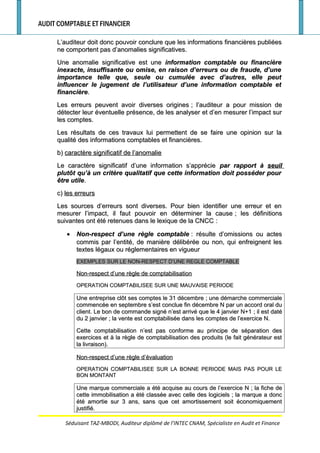 AUDIT COMPTABLE ET FINANCIER
L’auditeur doit donc pouvoir conclure que les informations financières publiéesL’auditeur doit donc pouvoir conclure que les informations financières publiées
ne comportent pas d’anomalies significatives.ne comportent pas d’anomalies significatives.
Une anomalie significative est uneUne anomalie significative est une information comptable ou financièreinformation comptable ou financière
inexacte, insuffisante ou omise, en raison d’erreurs ou de fraude, d’uneinexacte, insuffisante ou omise, en raison d’erreurs ou de fraude, d’une
importance telle que, seule ou cumulée avec d’autres, elle peutimportance telle que, seule ou cumulée avec d’autres, elle peut
influencer le jugement de l’utilisateur d’une information comptable etinfluencer le jugement de l’utilisateur d’une information comptable et
financièrefinancière..
Les erreurs peuvent avoir diverses originesLes erreurs peuvent avoir diverses origines ; l’auditeur a pour mission de; l’auditeur a pour mission de
détecter leur éventuelle présence, de les analyser et d’en mesurer l’impact surdétecter leur éventuelle présence, de les analyser et d’en mesurer l’impact sur
les comptes.les comptes.
Les résultats de ces travaux lui permettent de se faire une opinion sur laLes résultats de ces travaux lui permettent de se faire une opinion sur la
qualité des informations comptables et financières.qualité des informations comptables et financières.
b)b) caractère significatif de l’anomaliecaractère significatif de l’anomalie
Le caractère significatif d’une information s’apprécieLe caractère significatif d’une information s’apprécie par rapport àpar rapport à seuilseuil
plutôt qu’à un critère qualitatif que cette information doit posséder pourplutôt qu’à un critère qualitatif que cette information doit posséder pour
être utileêtre utile..
c)c) les erreursles erreurs
Les sources d’erreurs sont diverses. Pour bien identifier une erreur et enLes sources d’erreurs sont diverses. Pour bien identifier une erreur et en
mesurer l’impact, il faut pouvoir en déterminer la causemesurer l’impact, il faut pouvoir en déterminer la cause ; les définitions; les définitions
suivantes ont été retenues dans le lexique de la CNCCsuivantes ont été retenues dans le lexique de la CNCC ::
•• Non-respect d’une règle comptableNon-respect d’une règle comptable : résulte d’omissions ou actes: résulte d’omissions ou actes
commis par l’entité, de manière délibérée ou non, qui enfreignent lescommis par l’entité, de manière délibérée ou non, qui enfreignent les
textes légaux ou réglementaires en vigueurtextes légaux ou réglementaires en vigueur
EXEMPLES SUR LE NON-RESPECT D’UNE REGLE COMPTABLEEXEMPLES SUR LE NON-RESPECT D’UNE REGLE COMPTABLE
Non-respect d’une règle de comptabilisationNon-respect d’une règle de comptabilisation
OPERATION COMPTABILISEE SUR UNE MAUVAISE PERIODEOPERATION COMPTABILISEE SUR UNE MAUVAISE PERIODE
Une entreprise clôt ses comptes le 31 décembreUne entreprise clôt ses comptes le 31 décembre ; une démarche commerciale; une démarche commerciale
commencée en septembre s’est conclue fin décembre N par un accord oral ducommencée en septembre s’est conclue fin décembre N par un accord oral du
client. Le bon de commande signé n’est arrivé que le 4 janvier N+1client. Le bon de commande signé n’est arrivé que le 4 janvier N+1 ; il est daté; il est daté
du 2 janvierdu 2 janvier ; la vente est comptabilisée dans les comptes de l’exercice N.; la vente est comptabilisée dans les comptes de l’exercice N.
Cette comptabilisation n’est pas conforme au principe de séparation desCette comptabilisation n’est pas conforme au principe de séparation des
exercices et à la règle de comptabilisation des produits (le fait générateur estexercices et à la règle de comptabilisation des produits (le fait générateur est
la livraison).la livraison).
Non-respect d’une règle d’évaluationNon-respect d’une règle d’évaluation
OPERATION COMPTABILISEE SUR LA BONNE PERIODE MAIS PAS POUR LEOPERATION COMPTABILISEE SUR LA BONNE PERIODE MAIS PAS POUR LE
BON MONTANTBON MONTANT
Une marque commerciale a été acquise au cours de l’exercice NUne marque commerciale a été acquise au cours de l’exercice N ; la fiche de; la fiche de
cette immobilisation a été classée avec celle des logicielscette immobilisation a été classée avec celle des logiciels ; la marque a donc; la marque a donc
été amortie sur 3 ans, sans que cet amortissement soit économiquementété amortie sur 3 ans, sans que cet amortissement soit économiquement
justifié.justifié.
Séduisant TAZ-MBODI, Auditeur diplômé de l’INTEC CNAM, Spécialiste en Audit et Finance
 