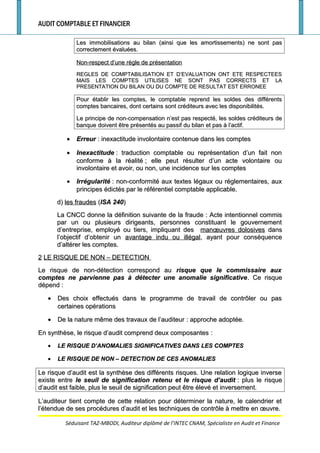AUDIT COMPTABLE ET FINANCIER
Les immobilisations au bilan (ainsi que les amortissements) ne sont pasLes immobilisations au bilan (ainsi que les amortissements) ne sont pas
correctement évaluées.correctement évaluées.
Non-respect d’une règle de présentationNon-respect d’une règle de présentation
REGLES DE COMPTABILISATION ET D’EVALUATION ONT ETE RESPECTEESREGLES DE COMPTABILISATION ET D’EVALUATION ONT ETE RESPECTEES
MAIS LES COMPTES UTILISES NE SONT PAS CORRECTS ET LAMAIS LES COMPTES UTILISES NE SONT PAS CORRECTS ET LA
PRESENTATION DU BILAN OU DU COMPTE DE RESULTAT EST ERRONEEPRESENTATION DU BILAN OU DU COMPTE DE RESULTAT EST ERRONEE
Pour établir les comptes, le comptable reprend les soldes des différentsPour établir les comptes, le comptable reprend les soldes des différents
comptes bancaires, dont certains sont créditeurs avec les disponibilités.comptes bancaires, dont certains sont créditeurs avec les disponibilités.
Le principe de non-compensation n’est pas respecté, les soldes créditeurs deLe principe de non-compensation n’est pas respecté, les soldes créditeurs de
banque doivent être présentés au passif du bilan et pas à l’actif.banque doivent être présentés au passif du bilan et pas à l’actif.
•• ErreurErreur : inexactitude involontaire contenue dans les comptes: inexactitude involontaire contenue dans les comptes
•• InexactitudeInexactitude : traduction comptable ou représentation d’un fait non: traduction comptable ou représentation d’un fait non
conforme à la réalitéconforme à la réalité ; elle peut résulter d’un acte volontaire ou; elle peut résulter d’un acte volontaire ou
involontaire et avoir, ou non, une incidence sur les comptesinvolontaire et avoir, ou non, une incidence sur les comptes
•• IrrégularitéIrrégularité : non-conformité aux textes légaux ou réglementaires, aux: non-conformité aux textes légaux ou réglementaires, aux
principes édictés par le référentiel comptable applicable.principes édictés par le référentiel comptable applicable.
d)d) les fraudesles fraudes ((ISA 240ISA 240))
La CNCC donne la définition suivante de la fraudeLa CNCC donne la définition suivante de la fraude : Acte intentionnel commis: Acte intentionnel commis
par un ou plusieurs dirigeants, personnes constituant le gouvernementpar un ou plusieurs dirigeants, personnes constituant le gouvernement
d’entreprise, employé ou tiers, impliquant desd’entreprise, employé ou tiers, impliquant des manœuvres dolosivesmanœuvres dolosives dansdans
l’objectif d’obtenir unl’objectif d’obtenir un avantage indu ou illégalavantage indu ou illégal, ayant pour conséquence, ayant pour conséquence
d’altérer les comptes.d’altérer les comptes.
22 LE RISQUE DE NON – DETECTIONLE RISQUE DE NON – DETECTION
Le risque de non-détection correspond auLe risque de non-détection correspond au risque que le commissaire auxrisque que le commissaire aux
comptes ne parvienne pas à détecter une anomalie significativecomptes ne parvienne pas à détecter une anomalie significative. Ce risque. Ce risque
dépenddépend ::
•• Des choix effectués dans le programme de travail de contrôler ou pasDes choix effectués dans le programme de travail de contrôler ou pas
certaines opérationscertaines opérations
•• De la nature même des travaux de l’auditeurDe la nature même des travaux de l’auditeur : approche adoptée.: approche adoptée.
En synthèse, le risque d’audit comprend deux composantesEn synthèse, le risque d’audit comprend deux composantes ::
•• LE RISQUE D’ANOMALIES SIGNIFICATIVES DANS LES COMPTESLE RISQUE D’ANOMALIES SIGNIFICATIVES DANS LES COMPTES
•• LE RISQUE DE NON – DETECTION DE CES ANOMALIESLE RISQUE DE NON – DETECTION DE CES ANOMALIES
Le risque d’audit est la synthèse des différents risques. Une relation logique inverseLe risque d’audit est la synthèse des différents risques. Une relation logique inverse
existe entreexiste entre le seuil de signification retenu et le risque d’auditle seuil de signification retenu et le risque d’audit : plus le risque: plus le risque
d’audit est faible, plus le seuil de signification peut être élevé et inversement.d’audit est faible, plus le seuil de signification peut être élevé et inversement.
L’auditeur tient compte de cette relation pour déterminer la nature, le calendrier etL’auditeur tient compte de cette relation pour déterminer la nature, le calendrier et
l’étendue de ses procédures d’audit et les techniques de contrôle à mettre en œuvre.l’étendue de ses procédures d’audit et les techniques de contrôle à mettre en œuvre.
Séduisant TAZ-MBODI, Auditeur diplômé de l’INTEC CNAM, Spécialiste en Audit et Finance
 
