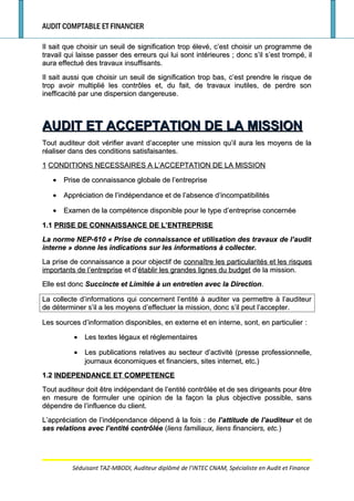 AUDIT COMPTABLE ET FINANCIER
Il sait que choisir un seuil de signification trop élevé, c’est choisir un programme deIl sait que choisir un seuil de signification trop élevé, c’est choisir un programme de
travail qui laisse passer des erreurs qui lui sont intérieurestravail qui laisse passer des erreurs qui lui sont intérieures ; donc s’il s’est trompé, il; donc s’il s’est trompé, il
aura effectué des travaux insuffisants.aura effectué des travaux insuffisants.
Il sait aussi que choisir un seuil de signification trop bas, c’est prendre le risque deIl sait aussi que choisir un seuil de signification trop bas, c’est prendre le risque de
trop avoir multiplié les contrôles et, du fait, de travaux inutiles, de perdre sontrop avoir multiplié les contrôles et, du fait, de travaux inutiles, de perdre son
inefficacité par une dispersion dangereuse.inefficacité par une dispersion dangereuse.
AUDIT ET ACCEPTATION DE LA MISSIONAUDIT ET ACCEPTATION DE LA MISSION
Tout auditeur doit vérifier avant d’accepter une mission qu’il aura les moyens de laTout auditeur doit vérifier avant d’accepter une mission qu’il aura les moyens de la
réaliser dans des conditions satisfaisantes.réaliser dans des conditions satisfaisantes.
11 CONDITIONS NECESSAIRES A L’ACCEPTATION DE LA MISSIONCONDITIONS NECESSAIRES A L’ACCEPTATION DE LA MISSION
•• Prise de connaissance globale de l’entreprisePrise de connaissance globale de l’entreprise
•• Appréciation de l’indépendance et de l’absence d’incompatibilitésAppréciation de l’indépendance et de l’absence d’incompatibilités
•• Examen de la compétence disponible pour le type d’entreprise concernéeExamen de la compétence disponible pour le type d’entreprise concernée
1.11.1 PRISE DE CONNAISSANCE DE L’ENTREPRISEPRISE DE CONNAISSANCE DE L’ENTREPRISE
La norme NEP-610 «La norme NEP-610 « Prise de connaissance et utilisation des travaux de l’auditPrise de connaissance et utilisation des travaux de l’audit
interneinterne » donne les indications sur les informations à collecter.» donne les indications sur les informations à collecter.
La prise de connaissance a pour objectif deLa prise de connaissance a pour objectif de connaître les particularités et les risquesconnaître les particularités et les risques
importants de l’entrepriseimportants de l’entreprise et d’et d’établir les grandes lignes du budgetétablir les grandes lignes du budget de la mission.de la mission.
Elle est doncElle est donc Succincte et Limitée à un entretien avec la DirectionSuccincte et Limitée à un entretien avec la Direction..
La collecte d’informations qui concernent l’entité à auditer va permettre à l’auditeurLa collecte d’informations qui concernent l’entité à auditer va permettre à l’auditeur
de déterminer s’il a les moyens d’effectuer la mission, donc s’il peut l’accepter.de déterminer s’il a les moyens d’effectuer la mission, donc s’il peut l’accepter.
Les sources d’information disponibles, en externe et en interne, sont, en particulierLes sources d’information disponibles, en externe et en interne, sont, en particulier ::
•• Les textes légaux et réglementairesLes textes légaux et réglementaires
•• Les publications relatives au secteur d’activité (presse professionnelle,Les publications relatives au secteur d’activité (presse professionnelle,
journaux économiques et financiers, sites internet, etc.)journaux économiques et financiers, sites internet, etc.)
1.21.2 INDEPENDANCE ET COMPETENCEINDEPENDANCE ET COMPETENCE
Tout auditeur doit être indépendant de l’entité contrôlée et de ses dirigeants pour êtreTout auditeur doit être indépendant de l’entité contrôlée et de ses dirigeants pour être
en mesure de formuler une opinion de la façon la plus objective possible, sansen mesure de formuler une opinion de la façon la plus objective possible, sans
dépendre de l’influence du client.dépendre de l’influence du client.
L’appréciation de l’indépendance dépend à la foisL’appréciation de l’indépendance dépend à la fois : de: de l’attitude de l’auditeurl’attitude de l’auditeur et deet de
ses relations avec l’entité contrôléeses relations avec l’entité contrôlée ((liens familiaux, liens financiers, etc.liens familiaux, liens financiers, etc.))
Séduisant TAZ-MBODI, Auditeur diplômé de l’INTEC CNAM, Spécialiste en Audit et Finance
 