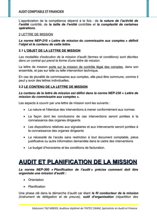 AUDIT COMPTABLE ET FINANCIER
L’appréciation de la compétence dépend à la foisL’appréciation de la compétence dépend à la fois : de: de la nature de l’activité dela nature de l’activité de
l’entitél’entité contrôlé, decontrôlé, de la taille de l’entitéla taille de l’entité contrôlée etcontrôlée et la complexité de certainesla complexité de certaines
opérationsopérations..
22 LETTRE DE MISSIONLETTRE DE MISSION
La norme NEP-210 «La norme NEP-210 « Lettre de missionLettre de mission du commissaire aux comptesdu commissaire aux comptes » définit» définit
l’objet et le contenu de cette lettre.l’objet et le contenu de cette lettre.
2.12.1 L’OBJET DE LA LETTRE DE MISSIONL’OBJET DE LA LETTRE DE MISSION
Les modalités d’exécution de la mission d’audit (termes et conditions) sont décritesLes modalités d’exécution de la mission d’audit (termes et conditions) sont décrites
dans un contrat qui prend la forme d’une lettre de mission.dans un contrat qui prend la forme d’une lettre de mission.
La lettre de missionLa lettre de mission porte sur la mission de contrôle légal des comptesporte sur la mission de contrôle légal des comptes, dans son, dans son
ensemble, et pas sur telle ou telle intervention technique.ensemble, et pas sur telle ou telle intervention technique.
En cas de pluralité de commissaires aux comptes, elle peut être commune, comme ilEn cas de pluralité de commissaires aux comptes, elle peut être commune, comme il
peut y avoir des lettres individuelles.peut y avoir des lettres individuelles.
2.22.2 LE CONTENU DE LA LETTRE DE MISSIONLE CONTENU DE LA LETTRE DE MISSION
Le contenu de la lettre de mission est défini dans la norme NEP-230 «Le contenu de la lettre de mission est défini dans la norme NEP-230 « Lettre deLettre de
mission du commissaire aux comptesmission du commissaire aux comptes ».».
Les aspects à couvrir par une lettre de mission sont les suivantsLes aspects à couvrir par une lettre de mission sont les suivants ::
•• La nature et l’étendue des interventions à mener conformément aux normesLa nature et l’étendue des interventions à mener conformément aux normes
•• La façon dont les conclusions de ces interventions seront portées à laLa façon dont les conclusions de ces interventions seront portées à la
connaissance des organes dirigeantsconnaissance des organes dirigeants
•• Les dispositions relatives aux signataires et aux intervenants seront portées àLes dispositions relatives aux signataires et aux intervenants seront portées à
la connaissance des organes dirigeantsla connaissance des organes dirigeants
•• La nécessité de l’accès sans restriction à tout document comptable, pièceLa nécessité de l’accès sans restriction à tout document comptable, pièce
justificative ou autre information demandée dans le cadre des interventionsjustificative ou autre information demandée dans le cadre des interventions
•• Le budget d’honoraires et les conditions de facturation.Le budget d’honoraires et les conditions de facturation.
AUDIT ET PLANIFICATION DE LA MISSIONAUDIT ET PLANIFICATION DE LA MISSION
La norme NEP-300 «La norme NEP-300 « Planification de l’auditPlanification de l’audit » précise comment doit être» précise comment doit être
organisée une mission d’auditorganisée une mission d’audit ::
•• OrientationOrientation
•• PlanificationPlanification
Une phase clé dans la démarche d’audit car étantUne phase clé dans la démarche d’audit car étant le fil conducteur de la missionle fil conducteur de la mission
(instrument de délégation et de preuve),(instrument de délégation et de preuve), outil d’organisationoutil d’organisation (répartition des(répartition des
Séduisant TAZ-MBODI, Auditeur diplômé de l’INTEC CNAM, Spécialiste en Audit et Finance
 