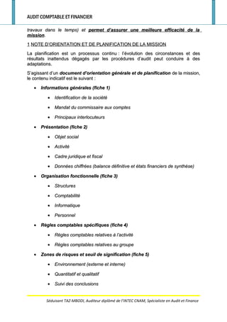 AUDIT COMPTABLE ET FINANCIER
travaux dans le temps) ettravaux dans le temps) et permet d’assurer une meilleure efficacité de lapermet d’assurer une meilleure efficacité de la
missionmission..
11 NOTE D’ORIENTATION ET DE PLANIFICATION DE LA MISSIONNOTE D’ORIENTATION ET DE PLANIFICATION DE LA MISSION
La planification est un processus continuLa planification est un processus continu : l’évolution des circonstances et des: l’évolution des circonstances et des
résultats inattendus dégagés par les procédures d’audit peut conduire à desrésultats inattendus dégagés par les procédures d’audit peut conduire à des
adaptations.adaptations.
S’agissant d’unS’agissant d’un document d’orientation générale et de planificationdocument d’orientation générale et de planification de la mission,de la mission,
le contenu indicatif est le suivantle contenu indicatif est le suivant ::
•• Informations générales (fiche 1)Informations générales (fiche 1)
•• Identification de la sociétéIdentification de la société
•• Mandat du commissaire aux comptesMandat du commissaire aux comptes
•• Principaux interlocuteursPrincipaux interlocuteurs
•• Présentation (fiche 2)Présentation (fiche 2)
•• Objet socialObjet social
•• ActivitéActivité
•• Cadre juridique et fiscalCadre juridique et fiscal
•• Données chiffrées (balance définitive et états financiers de synthèse)Données chiffrées (balance définitive et états financiers de synthèse)
•• Organisation fonctionnelle (fiche 3)Organisation fonctionnelle (fiche 3)
•• StructuresStructures
•• ComptabilitéComptabilité
•• InformatiqueInformatique
•• PersonnelPersonnel
•• Règles comptables spécifiques (fiche 4)Règles comptables spécifiques (fiche 4)
•• Règles comptables relatives à l’activitéRègles comptables relatives à l’activité
•• Règles comptables relatives au groupeRègles comptables relatives au groupe
•• Zones de risques et seuil de signification (fiche 5)Zones de risques et seuil de signification (fiche 5)
•• Environnement (externe et interne)Environnement (externe et interne)
•• Quantitatif et qualitatifQuantitatif et qualitatif
•• Suivi des conclusionsSuivi des conclusions
Séduisant TAZ-MBODI, Auditeur diplômé de l’INTEC CNAM, Spécialiste en Audit et Finance
 