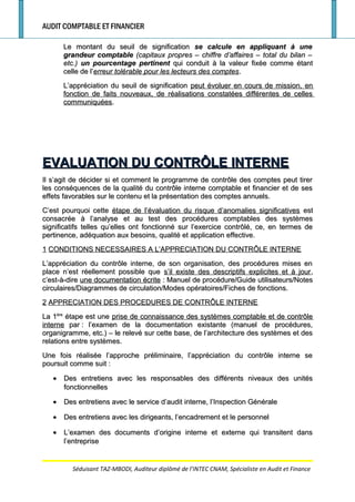 AUDIT COMPTABLE ET FINANCIER
Le montant du seuil de significationLe montant du seuil de signification se calcule en appliquant à unese calcule en appliquant à une
grandeur comptablegrandeur comptable (capitaux propres – chiffre d’affaires – total du bilan –(capitaux propres – chiffre d’affaires – total du bilan –
etc.)etc.) un pourcentage pertinentun pourcentage pertinent qui conduit à la valeur fixée comme étantqui conduit à la valeur fixée comme étant
celle de l’celle de l’erreur tolérable pour les lecteurs des compteserreur tolérable pour les lecteurs des comptes..
L’appréciation du seuil de significationL’appréciation du seuil de signification peut évoluer en cours de mission, enpeut évoluer en cours de mission, en
fonction de faits nouveaux, de réalisations constatées différentes de cellesfonction de faits nouveaux, de réalisations constatées différentes de celles
communiquéescommuniquées..
EVALUATION DU CONTRÔLE INTERNEEVALUATION DU CONTRÔLE INTERNE
Il s’agit de décider si et comment le programme de contrôle des comptes peut tirerIl s’agit de décider si et comment le programme de contrôle des comptes peut tirer
les conséquences de la qualité du contrôle interne comptable et financier et de sesles conséquences de la qualité du contrôle interne comptable et financier et de ses
effets favorables sur le contenu et la présentation des comptes annuels.effets favorables sur le contenu et la présentation des comptes annuels.
C’est pourquoi cetteC’est pourquoi cette étape de l’évaluation du risque d’anomalies significativesétape de l’évaluation du risque d’anomalies significatives estest
consacrée à l’analyse et au test des procédures comptables des systèmesconsacrée à l’analyse et au test des procédures comptables des systèmes
significatifs telles qu’elles ont fonctionné sur l’exercice contrôlé, ce, en termes designificatifs telles qu’elles ont fonctionné sur l’exercice contrôlé, ce, en termes de
pertinence, adéquation aux besoins, qualité et application effective.pertinence, adéquation aux besoins, qualité et application effective.
11 CONDITIONS NECESSAIRES A L’APPRECIATION DU CONTRÔLE INTERNECONDITIONS NECESSAIRES A L’APPRECIATION DU CONTRÔLE INTERNE
L’appréciation du contrôle interne, de son organisation, des procédures mises enL’appréciation du contrôle interne, de son organisation, des procédures mises en
place n’est réellement possible queplace n’est réellement possible que s’il existe des descriptifs explicites et à jours’il existe des descriptifs explicites et à jour,,
c’est-à-direc’est-à-dire une documentation écriteune documentation écrite : Manuel de procédure/Guide utilisateurs/Notes: Manuel de procédure/Guide utilisateurs/Notes
circulaires/Diagrammes de circulation/Modes opératoires/Fiches de fonctions.circulaires/Diagrammes de circulation/Modes opératoires/Fiches de fonctions.
22 APPRECIATION DES PROCEDURES DE CONTRÔLE INTERNEAPPRECIATION DES PROCEDURES DE CONTRÔLE INTERNE
La 1La 1èreère
étape est uneétape est une prise de connaissance des systèmes comptable et de contrôleprise de connaissance des systèmes comptable et de contrôle
interneinterne parpar : l’examen de la documentation existante (manuel de procédures,: l’examen de la documentation existante (manuel de procédures,
organigramme, etc.) – le relevé sur cette base, de l’architecture des systèmes et desorganigramme, etc.) – le relevé sur cette base, de l’architecture des systèmes et des
relations entre systèmes.relations entre systèmes.
Une fois réalisée l’approche préliminaire, l’appréciation du contrôle interne seUne fois réalisée l’approche préliminaire, l’appréciation du contrôle interne se
poursuit comme suitpoursuit comme suit ::
•• Des entretiens avec les responsables des différents niveaux des unitésDes entretiens avec les responsables des différents niveaux des unités
fonctionnellesfonctionnelles
•• Des entretiens avec le service d’audit interne, l’Inspection GénéraleDes entretiens avec le service d’audit interne, l’Inspection Générale
•• Des entretiens avec les dirigeants, l’encadrement et le personnelDes entretiens avec les dirigeants, l’encadrement et le personnel
•• L’examen des documents d’origine interne et externe qui transitent dansL’examen des documents d’origine interne et externe qui transitent dans
l’entreprisel’entreprise
Séduisant TAZ-MBODI, Auditeur diplômé de l’INTEC CNAM, Spécialiste en Audit et Finance
 
