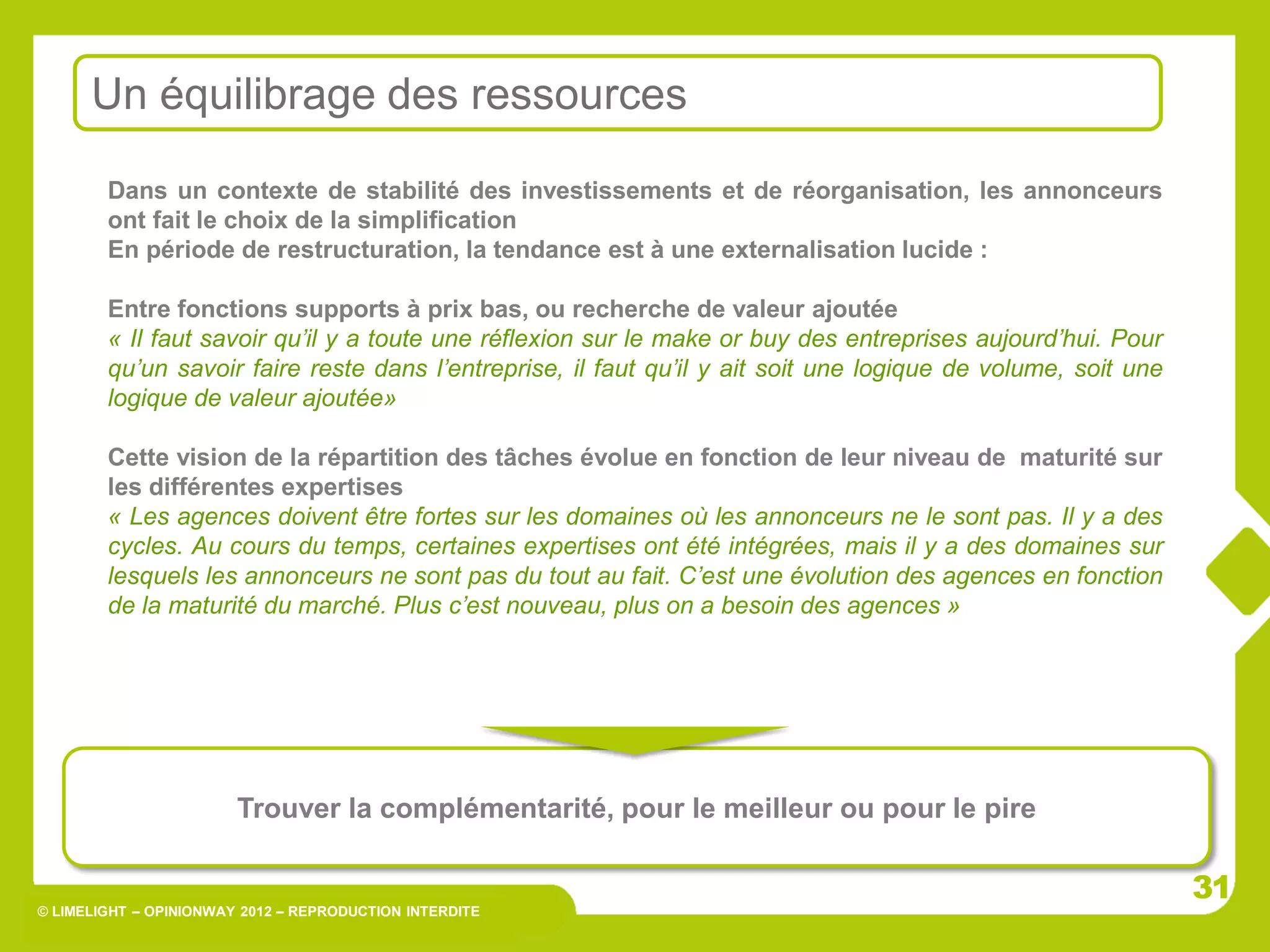 © LIMELIGHT – OPINIONWAY 2012 – REPRODUCTION INTERDITE
Dans un contexte de stabilité des investissements et de réorganisation, les annonceurs
ont fait le choix de la simplification
En période de restructuration, la tendance est à une externalisation lucide :
Entre fonctions supports à prix bas, ou recherche de valeur ajoutée
« Il faut savoir qu’il y a toute une réflexion sur le make or buy des entreprises aujourd’hui. Pour
qu’un savoir faire reste dans l’entreprise, il faut qu’il y ait soit une logique de volume, soit une
logique de valeur ajoutée»
Cette vision de la répartition des tâches évolue en fonction de leur niveau de maturité sur
les différentes expertises
« Les agences doivent être fortes sur les domaines où les annonceurs ne le sont pas. Il y a des
cycles. Au cours du temps, certaines expertises ont été intégrées, mais il y a des domaines sur
lesquels les annonceurs ne sont pas du tout au fait. C’est une évolution des agences en fonction
de la maturité du marché. Plus c’est nouveau, plus on a besoin des agences »
Trouver la complémentarité, pour le meilleur ou pour le pire
Un équilibrage des ressources
3131
 
