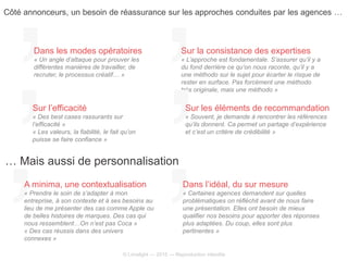 © Limelight — 2015 — Reproduction interdite
Dans les modes opératoires
« Un angle d’attaque pour prouver les
différentes manières de travailler, de
recruter, le processus créatif… »
Sur la consistance des expertises
« L’approche est fondamentale. S’assurer qu’il y a
du fond derrière ce qu’on nous raconte, qu’il y a
une méthodo sur le sujet pour écarter le risque de
rester en surface. Pas forcément une méthodo
très originale, mais une méthodo »
Sur l’efficacité
« Des best cases rassurants sur
l’efficacité »
« Les valeurs, la fiabilité, le fait qu’on
puisse se faire confiance »
Sur les éléments de recommandation
« Souvent, je demande à rencontrer les références
qu’ils donnent. Ca permet un partage d’expérience
et c’est un critère de crédibilité »
Côté annonceurs, un besoin de réassurance sur les approches conduites par les agences …
… Mais aussi de personnalisation
A minima, une contextualisation
« Prendre le soin de s’adapter à mon
entreprise, à son contexte et à ses besoins au
lieu de me présenter des cas comme Apple ou
de belles histoires de marques. Des cas qui
nous ressemblent…On n’est pas Coca »
« Des cas réussis dans des univers
connexes »
Dans l’idéal, du sur mesure
« Certaines agences demandent sur quelles
problématiques on réfléchit avant de nous faire
une présentation. Elles ont besoin de mieux
qualifier nos besoins pour apporter des réponses
plus adaptées. Du coup, elles sont plus
pertinentes »
 