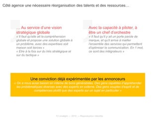 © Limelight — 2015 — Reproduction interdite
Une conviction déjà expérimentée par les annonceurs
« On a nous aussi besoin en interne de bons généralistes. Des gens capables d’appréhender
les problématiques diverses avec des experts en externe. Des gens souples d’esprit et de
compétences plutôt que des experts sur un sujet en particulier »
… Au service d’une vision
stratégique globale
« Il faut qu’elle ait la compréhension
globale et propose une solution globale à
un problème, avec des expertises soit
maison soit tierces »
« Etre à la fois sur du très stratégique et
sur du tactique »
Avec la capacité à piloter, à
être un chef d’orchestre
« Il faut qu’il y ait un porte parole de
marque, et qu’il arrive à mailler
l’ensemble des services qui permettent
d’optimiser la communication. En 1 mot,
ce sont des intégrateurs »
Côté agence une nécessaire réorganisation des talents et des ressources…
 