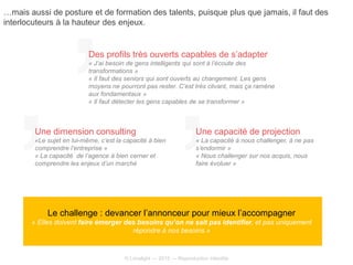 © Limelight — 2015 — Reproduction interdite
Le challenge : devancer l’annonceur pour mieux l’accompagner
« Elles doivent faire émerger des besoins qu’on ne sait pas identifier, et pas uniquement
répondre à nos besoins »
Des profils très ouverts capables de s’adapter
« J’ai besoin de gens intelligents qui sont à l’écoute des
transformations »
« Il faut des seniors qui sont ouverts au changement. Les gens
moyens ne pourront pas rester. C’est très clivant, mais ça ramène
aux fondamentaux »
« Il faut détecter les gens capables de se transformer »
Une dimension consulting
«Le sujet en lui-même, c’est la capacité à bien
comprendre l’entreprise »
« La capacité de l’agence à bien cerner et
comprendre les enjeux d’un marché
Une capacité de projection
« La capacité à nous challenger, à ne pas
s’endormir »
« Nous challenger sur nos acquis, nous
faire évoluer »
…mais aussi de posture et de formation des talents, puisque plus que jamais, il faut des
interlocuteurs à la hauteur des enjeux.
 