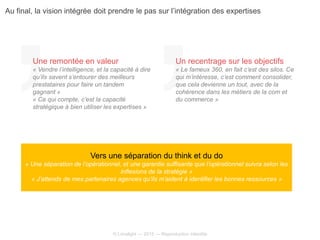 © Limelight — 2015 — Reproduction interdite
Vers une séparation du think et du do
« Une séparation de l’opérationnel, et une garantie suffisante que l’opérationnel suivra selon les
inflexions de la stratégie »
« J’attends de mes partenaires agences qu’ils m’aident à identifier les bonnes ressources »
Une remontée en valeur
« Vendre l’intelligence, et la capacité à dire
qu’ils savent s’entourer des meilleurs
prestataires pour faire un tandem
gagnant »
« Ce qui compte, c’est la capacité
stratégique à bien utiliser les expertises »
Un recentrage sur les objectifs
« Le fameux 360, en fait c’est des silos. Ce
qui m’intéresse, c’est comment consolider,
que cela devienne un tout, avec de la
cohérence dans les métiers de la com et
du commerce »
Au final, la vision intégrée doit prendre le pas sur l’intégration des expertises
 