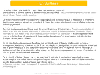 En Synthèse
Le maître mot de cette étude 2015 est « la recherche du renouveau » !
Effectivement, ils semble comme le disent beaucoup d’inteviewés : « Qu’aucune marque ne puisse se vanter
d’avoir réussi. Toutes font des essais ».
La transformation des entreprises démarrée depuis plusieurs années ainsi que la nécessaire et impérative
évolution des business conduit les répondants à l’étude à avoir des attentes extrêmement fortes en termes
d’accompagnement.
On nous explique que le numérique tente de devenir transverse à l’entreprise, « Transformation digitale en
amont et en aval, sur la partie industrielle et distribution. Passer à une entreprise qui connait ses clients,
interagit avec eux, fait de la co-création et récupère des marges de distribution », mais que parallèlement,
chaque projet implique nécessairement plusieurs directions et que c’est un processus lent si toutes les
énergies ne sont pas mobilisées.
En fait peu d’entreprises ont appréhendé ce que signifie être une entreprise digitalisée en termes de
management, leadership ou contrat social. À tort. Pour la plupart, le digital est ‘un’ plan stratégique mais n’est
pas ‘le’ plan stratégique et ceci complexifie beaucoup les choses car si les agences ne sont pas les plus
légitimes pour initier la transformation, elles peuvent en être les accompagnatrices en termes d’inspiration, si
tant est qu’elle développent des méthodes.
Or, et c’est là où le bas blesse, chacun déclarant savoir tout faire, il semble temps de développer des
approches plus structurées du marketing de l’offre pour sortir d’un brouhaha qui rend difficile la vraie valeur
ajoutée des uns et des autres, d’autant que l’attente est là…
« Ce qu’on cherche, nous : leur capacité à reprendre l’initiative, l’offensive dans la façon d’aborder les
problématiques »
© Limelight — 2015 — Reproduction interdite
 
