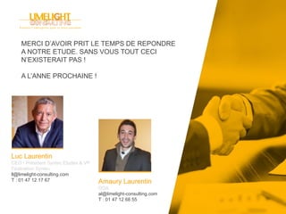 Luc Laurentin
CEO / Président Syntec Etudes & VP
Fédération Syntec
ll@limelight-consulting.com
T : 01 47 12 17 67 Amaury Laurentin
DGA
al@limelight-consulting.com
T : 01 47 12 68 55
MERCI D’AVOIR PRIT LE TEMPS DE REPONDRE
A NOTRE ETUDE. SANS VOUS TOUT CECI
N’EXISTERAIT PAS !
A L’ANNE PROCHAINE !
 