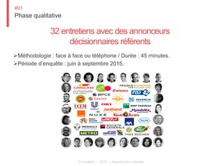 Phase qualitative
#01
© Limelight — 2015 — Reproduction interdite
32 entretiens avec des annonceurs
décisionnaires référents
Méthodologie : face à face ou téléphone / Durée : 45 minutes.
Période d’enquête : juin à septembre 2015.
 