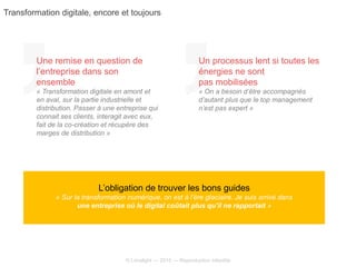 © Limelight — 2015 — Reproduction interdite
L’obligation de trouver les bons guides
« Sur la transformation numérique, on est à l’ère glaciaire. Je suis arrivé dans
une entreprise où le digital coûtait plus qu’il ne rapportait »
Une remise en question de
l’entreprise dans son
ensemble
« Transformation digitale en amont et
en aval, sur la partie industrielle et
distribution. Passer à une entreprise qui
connait ses clients, interagit avec eux,
fait de la co-création et récupère des
marges de distribution »
Un processus lent si toutes les
énergies ne sont
pas mobilisées
« On a besoin d’être accompagnés
d’autant plus que le top management
n’est pas expert »
Transformation digitale, encore et toujours
 