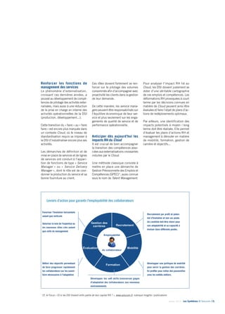 Janvier 2014 - Les Synthèses © Solucom 13•
Renforcer les fonctions de
management des services ........
Le phénomène d’externalisation,
croissant ces dernières années, a
poussé au développement de compé-
tences de pilotage des activités exter-
nalisées, mais aussi à une réduction
de la prise en charge en interne des
activités opérationnelles de la DSI
(production, développement...).
Cette transition du « faire » au « faire
faire » est encore plus marquée dans
un contexte Cloud, où le niveau de
standardisation requis va imposer à
la DSI d’industrialiser encore plus ses
activités.
Les démarches de définition et de
mise en place de services et de lignes
de services ont conduit à l’appari-
tion de fonctions de type « Service
Manager » ou « Service Delivery
Manager », dont le rôle est de coor-
donner la production du service et sa
bonne fourniture au client.
Ces rôles doivent fortement se ren-
forcer sur le pilotage des volumes
consommés afin d’accompagner avec
proactivité les clients dans la gestion
de leur demande.
De cette manière, les service mana-
gers peuvent être responsabilisés sur
l’équilibre économique de leur ser-
vice et plus seulement sur les enga-
gements de qualité de service et de
performance opérationnelle.
Anticiper dès aujourd’hui les
impacts RH du Cloud
Il est crucial de bien accompagner
la transition des compétences asso-
ciées aux externalisations croissantes
induites par le Cloud.
Une méthode classique consiste à
mettre en place une démarche de
Gestion Prévisionnelle des Emplois et
Compétences (GPEC)*, aussi connue
sous le nom de Talent Management.
Pour analyser l’impact RH lié au
Cloud, les DSI doivent justement se
doter d’une véritable cartographie
de ces emplois et compétences. Les
déformations RH provoquées à court
terme par les décisions connues en
matière de Cloud peuvent ainsi être
évaluées et faire l’objet de plans d’ac-
tions de redéploiements optimaux.
Par ailleurs, une identification des
impacts potentiels à moyen / long
terme doit être réalisée. Elle permet
d’évaluer les plans d’actions RH et
management à dérouler en matière
de mobilité, formation, gestion de
carrière et objectifs...
Leviers d’action pour garantir l’employabilité des collaborateurs
Favoriser l’évolution horizontale
autant que verticale
Valoriser la voie de l’expertise ou
les nouveaux rôles clés autant
que celle du management
Définir des objectifs permettant
de faire progresser rapidement
les collaborateurs sur les savoir-
faire nécessaires à l’adaptation
Recrutement par profil et poten-
tiel d’évolution et non sur poste.
Un candidat doit être choisi pour
son adaptabilité et sa capacité à
évoluer dans différents postes.
Développer une politique de mobilité
pour servir la gestion des carrières.
En profiter pour initier des passerelles
avec les entités métiers.
Développer les soft skills transverses gages
d’adaptation des collaborateurs aux nouveaux
environnements
*
Cf. le Focus « Et si les DSI tiraient enfin partie de leur capital RH ? », www.solucom.fr, rubrique Insights / publications
2
5 leviers pour garantir l’agilité des collaborateurs et de la DSI
Recrutement
Mobilité
Formation
Évaluation
Gestion des
carrières
Employabilité
du collaborateur
Repenser l’évolution en
favorisant l’évolution
horizontale autant que
verticale. Séparer la voie
de l’expertise de celle du
management.
Définir des objectifs
permettant de faire
progresser rapidement les
collaborateurs sur les
savoir-faire nécessaires
à l’adaptation
Développer une politique de
mobilité pour servir la gestion
des carrières. En profiter pour
initier les passerelles avec
les entités métiers
Recrutement par profil et
potentiel d’évolution et non
sur poste. Un candidat doit
être choisi pour son
adaptabilité et sa capacité à
évoluer dans différents postes.
Développer les soft skills (qualités humaines
et relationnelles) transverses gages
d’adaptation des collaborateurs aux
nouveaux environnements
 