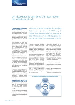 14• Les Synthèses © Solucom - Janvier 2014
DSI, préparez-vous à devenir
Cloud broker !
Un incubateur au sein de la DSI pour fédérer
les initiatives Cloud
L’avant-posted’unetransformation
réussie vers le Cloud................
Anticiper et fédérer l’ensemble des
initiatives Cloud est un enjeu clé pour
la DSI. Elle risque sans cela de se
retrouver en situation de devoir opérer
ou intégrer en urgence de nouveaux
services qui ne s’inscriraient pas dans
une stratégie d’évolution globale du
SI.
Pour répondre à cet enjeu, nous
préconisons la mise en place rapide
et temporaire d’une petite équipe
au sein de la DSI pour constituer
un «  incubateur Cloud  ». Cette
structure transverse a pour vocation
d’accompagner les initiatives Cloud de
l’entreprise pendant 2 à 3 ans, le temps
que les services Cloud trouvent leur
place dans une stratégie et des modes
de fonctionnement plus long terme.
Par ce biais, la DSI sera en mesure de
piloter la trajectoire et le rythme de la
transformation induite par le Cloud.
Elle pourra aussi promouvoir l’usage
des services Cloud qui permettront
de combiner au mieux innovation,
maîtrise financière et maîtrise
technique du SI.
L’incubateur constituera par ailleurs
un observatoire privilégié des
compétences et savoir-faire que la
DSI devra développer afin d’évoluer
vers un rôle de Cloud broker capable
de choisir et d’intégrer les services
Cloud les plus adaptés aux besoins
de l’entreprise.
Des missions au service d’une
adoption progressive du Cloud
L’une des priorités de l’incubateur est
de se faire connaître, de promouvoir
son action afin de capter au plus tôt
les initiatives Cloud qui pourraient
émerger.
Ceci fait, son leitmotiv doit être de
favoriser les initiatives autour du
Cloud en facilitant le déploiement et
l’intégration de ces nouveaux services
dans le SI.
Pour cela, il doit jouer un rôle de
conseil et de contrôle dans le cadre
des projets, pour anticiper d’éventuels
écueils techniques ou juridiques réels,
mais aussi permettre de relativiser un
certain nombre de risques ou de freins
non justifiés.
Il diffuse également son expertise
et ses retours d’expérience issus
d’initiatives précédentes, pour
sensibiliser les Métiers et les équipes
de la DSI aux impacts du Cloud.
Ceux-ci concernent aussi bien le SI
(problématiques d’intégration et de
réversibilité, décommissionnement
de l’existant pour justifier le ROI de
l’initiative…) que l’utilisation des
services (limitations fonctionnelles
liées à l’usage d’une solution
standard, perte de maîtrise sur les
processus d’évolution et de gestion
des changements…).
Ensuite, en s’appuyant sur une
veille marché active, il identifie les
périmètres du SI éligibles au Cloud
et promeut les nouveaux usages
porteurs de valeur pour l’entreprise.
Enfin, il a vocation à préparer la
transformation de la DSI et du SI
pour passer à l’ère du Cloud. Il
animera ainsi les réflexions autour des
évolutions et de l’outillage nécessaires
à la DSI pour maîtriser les impacts du
Cloud sur les plans suivants :
•	Compétences et organisation ;
•	Modèle économique et pilotage des
coûts ;
•	Garantie de la qualité de service et
de la sécurité ;
•	Cohérence et homogénéité du SI.
La communication au cœur des missions de l’incubateur
« Anticiper et fédérer l’ensemble des initiatives
Cloud est un enjeu clé pour la DSI.Pour y ré-
pondre, nous préconisons la mise en place ra-
pide et temporaire d’une petite équipe au sein
de la DSI pour constituer un incubateur Cloud ».
 