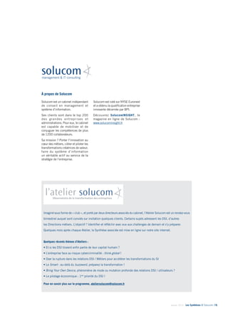 Janvier 2014 - Les Synthèses © Solucom 19•
À propos de Solucom
Solucom est un cabinet indépendant
de conseil en management et
système d’information.
Ses clients sont dans le top 200
des grandes entreprises et
administrations. Pour eux, le cabinet
est capable de mobiliser et de
conjuguer les compétences de plus
de 1200 collaborateurs.
Sa mission ? Porter l’innovation au
cœur des métiers, cibler et piloter les
transformations créatrices de valeur,
faire du système d’information
un véritable actif au service de la
stratégie de l’entreprise.
Solucom est coté sur NYSE Euronext
et a obtenu la qualification entreprise
innovante décernée par BPI.
Découvrez SolucomINSIGHT, le
magazine en ligne de Solucom :
www.solucominsight.fr
Imaginé sous forme de « club », et porté par deux directeurs associés du cabinet, l’Atelier Solucom est un rendez-vous
bimestriel auquel sont conviés sur invitation quelques clients. Certains sujets adressent les DSI, d’autres
les Directions métiers. L’objectif ? Identifier et réfléchir avec eux aux challenges de demain et s’y préparer.
Quelques mois après chaque Atelier, la Synthèse associée est mise en ligne sur notre site internet.
Quelques récents thèmes d’Ateliers :
• Et si les DSI tiraient enfin partie de leur capital humain ?
• L’entreprise face au risque cybercriminalité : think global !
• Oser la rupture dans les relations DSI / Métiers pour accélérer les transformations du SI
• Le Smart - au-delà du buzzword, préparez la transformation !
• Bring Your Own Device, phénomène de mode ou mutation profonde des relations DSI / utilisateurs ?
• Le pilotage économique : 1ère
priorité du DSI !
Pour en savoir plus sur le programme, ateliersolucom@solucom.fr
 