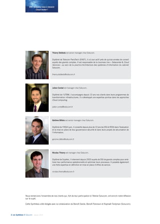 2• Les Synthèses © Solucom - Janvier 2014
DSI, préparez-vous à devenir
Cloud broker !
Nous remercions l’ensemble de nos clients qui, fort de leur participation à l’Atelier Solucom, ont enrichi notre réflexion
sur le sujet.
Cette Synthèse a été rédigée avec la collaboration de Benoît Darde, Benoît Paroissin et Raphaël Tordjman (Solucom).
Thierry Debleds est senior manager chez Solucom.
Diplômé de Telecom ParisTech (ENST), il a à son actif près de quinze années de conseil
auprès des grands comptes. Il est responsable de la business line « Datacenter & Cloud
Services » au sein de la practice Architecture des systèmes d’information du cabinet
Solucom.
thierry.debleds@solucom.fr
Gérôme Billois est senior manager chez Solucom.
Diplômé de l’INSA Lyon, il conseille depuis plus de 10 ans les DSI et RSSI dans l’évaluation
et la mise en place de leur gouvernance sécurité et dans leurs projets de sécurisation de
l’information.
gerome.billois@solucom.fr
Julien Contal est manager chez Solucom.
Diplômé de l’UTBM, il accompagne depuis 10 ans nos clients dans leurs programmes de
transformation infrastructures. Il a développé une expertise pointue dans les approches
Cloud computing.
julien.contal@solucom.fr
Nicolas Thierry est manager chez Solucom.
Diplômé de Supélec, il intervient depuis 2003 auprès de DSI de grands comptes pour amé-
liorer leur performance opérationnelle et optimiser leurs processus. Il possède également
une forte expertise en définition et mise en place d’offres de service.
nicolas.thierry@solucom.fr
 