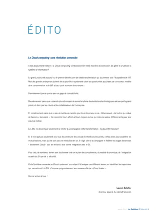 Janvier 2014 - Les Synthèses © Solucom 3•
ÉDITO
Le Cloud computing : une révolution annoncée
C’est absolument certain : le Cloud computing va révolutionner notre manière de concevoir, de gérer et d’utiliser le
système d’information !
Le grand public est aujourd’hui le premier bénéficiaire de cette transformation qui bouleverse tout l’écosystème de l’IT.
Mais les grandes entreprises doivent dès aujourd’hui rapidement saisir les opportunités apportées par ce nouveau modèle
de « consommation » de l’IT, et ceci pour au moins trois raisons :
Premièrement parce que ce sera un gage de compétitivité.
Deuxièmement parce que ce sera le plus sûr moyen de suivre le rythme des évolutions technologiques vécues par le grand
public et donc par les clients et les collaborateurs de l’entreprise.
Et troisièmement parce que ce sera la meilleure manière pour les entreprises, en se « débarrassant » de tout ce qui relève
de besoins « standards », de concentrer leurs efforts et leurs moyens sur ce qui crée une valeur différenciante pour leur
cœur de métier.
Les DSI ne doivent pas seulement se limiter à accompagner cette transformation : ils doivent l’impulser !
Et il ne s’agit pas seulement pour eux de construire des clouds d’infrastructures privés, certes utiles pour accélérer les
mutualisations, mais qui ne sont pas une révolution en soi. Il s’agit bien d’accompagner et fédérer les usages de services
« totalement Cloud » tout en veillant à leur bonne intégration avec le SI.
Pour cela, de nombreux leviers sont à actionner tant sur le plan des compétences, du modèle économique, de l’intégration
au sein du SI que de la sécurité.
Cette Synthèse consacrée au Cloud a justement pour objectif d’analyser ces différents leviers, en identifiant les trajectoires
qui permettront à la DSI d’incarner progressivement son nouveau rôle de « Cloud broker ».
Bonne lecture à tous !
Laurent Bellefin,
directeur associé du cabinet Solucom
 