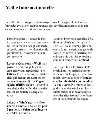 Veille informationnelle

La	veille	est	tout	simplement	un	moyen	pour	le	designer	de	se	tenir	in-
formé	des	évolutions	technologiques,	des	dernières	tendances	et	de	tou-
tes	les	nouveautés	relatives	à	son	métier


 Personnellement,	j’essaie	de	met-       Internet:	inscription	aux	flux	RSS	
 tre	en	place	une	veille	information-    de	sites	relatifs	aux	designs	et	à	
 nelle	relative	aux	designs	de	mode	     l’art	…(	le	site	«	trendy	girl	»	par	
 et	textile	qui	sont	mes	domaines	de	    exemple	sur	le	design	en	géneral)	
 prédilection.	Je	la	réalise	de	la	fa-   soit	en	les	suivant	l’actualité	des	
 çon	suivante:	                          créateurs	via	des	résaux	sociaux	
                                         comme	Tweeter	ou	Facebook.
 Revues	spécialisées:	«	WAD ma-
 gazine	»	(	beaucoup	de	jeunes	          Emissions	télés:	la	chaine	Arte	
 créateurs	y	sont	représentés		),	«	     (émissions	très	intéressantes	en	
 Citizen K	»	(	Beaucoup	de	publi-        référence	au	design,	à	l’art	et	aux	
 cités	qui	mettent	en	avant	les	ten-     modes	de	vies	comme	«	Tracks»	
 dances	du	moment)	et	«	Vogue,           et	«	Tous les habits du monde	».
 spécial défilés»	(réunit	l’ensemble	    Le	site	« Arte.fr	»		propose	des	
 des	photos	des	défilés	des	grandes	     podcasts	et	des	articles	sur	les	
 maison	de	couture	à	chaque	sai-         sujets	traités	dans	ces	émissions	
 son.)                                   avec	des	sites	internet	de	référen-
                                         ces	et	un	moteur	de	recherche.
 Salons:		«	Who’s next »,	« Pre-
 mières visions	»,	«	Salon du prêt
 à porter	»,	« Salon de la lingerie	
 »,	«	Mess around	»…	
 