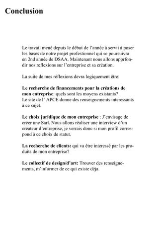 Conclusion



    Le	travail	mené	depuis	le	début	de	l’année	à	servit	à	poser	
                                                               	
    les	bases	de	notre	projet	profestionnel	qui	se	poursuivra	
    en	2nd	année	de	DSAA.	Maintenant	nous	allons	apprfon-
    dir	nos	reflexions	sur	l’entreprise	et	sa	création.

    La	suite	de	mes	réflexions	devra	logiquement	être:	

    Le recherche de financements pour la créations de
    mon entreprise:	quels	sont	les	moyens	existants?
    Le	site	de	l’	APCE	donne	des	renseignements	interessants	
    à	ce	sujet.

    Le choix juridique de mon entreprise	:	J’envisage	de	
    créer	une	Sarl.	Nous	allons	réaliser	une	interview	d’un		
    créateur	d’entreprise,	je	verrais	donc	si	mon	profil	corres-
    pond	à	ce	choix	de	statut.

    La recherche de clients: qui	va	être	interessé	par	les	pro-
    duits	de	mon	entreprise?

    Le collectif de design/d’art:	Trouver	des	renseigne-
    ments,	m’informer	de	ce	qui	existe	déja.
 