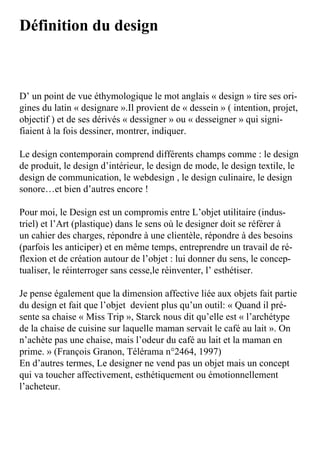 Définition du design



D’	un	point	de	vue	éthymologique	le	mot	anglais	«	design	»	tire	ses	ori-
gines	du	latin	«	designare	».Il	provient	de	«	dessein	»	(	intention,	projet,	
objectif	)	et	de	ses	dérivés	«	dessigner	»	ou	«	desseigner	»	qui	signi-
fiaient	à	la	fois	dessiner,	montrer,	indiquer.

Le	design	contemporain	comprend	différents	champs	comme	:	le	design	
de	produit,	le	design	d’intérieur,	le	design	de	mode,	le	design	textile,	le	
design	de	communication,	le	webdesign	,	le	design	culinaire,	le	design	
sonore…et	bien	d’autres	encore	!

Pour	moi,	le	Design	est	un	compromis	entre	L’objet	utilitaire	(indus-
triel)	et	l’Art	(plastique)	dans	le	sens	où	le	designer	doit	se	référer	à	
un	cahier	des	charges,	répondre	à	une	clientèle,	répondre	à	des	besoins	
(parfois	les	anticiper)	et	en	même	temps,	entreprendre	un	travail	de	ré-
flexion	et	de	création	autour	de	l’objet	:	lui	donner	du	sens,	le	concep-
tualiser,	le	réinterroger	sans	cesse,le	réinventer,	l’	esthétiser.

Je	pense	également	que	la	dimension	affective	liée	aux	objets	fait	partie	
du	design	et	fait	que	l’objet		devient	plus	qu’un	outil:	«	Quand	il	pré-
sente	sa	chaise	«	Miss	Trip	»,	Starck	nous	dit	qu’elle	est	«	l’archétype	
de	la	chaise	de	cuisine	sur	laquelle	maman	servait	le	café	au	lait	».	On	
n’achète	pas	une	chaise,	mais	l’odeur	du	café	au	lait	et	la	maman	en	
prime.	»	(François	Granon,	Télérama	n°2464,	1997)
En	d’autres	termes,	Le	designer	ne	vend	pas	un	objet	mais	un	concept	
qui	va	toucher	affectivement,	esthétiquement	ou	émotionnellement	
l’acheteur.
 