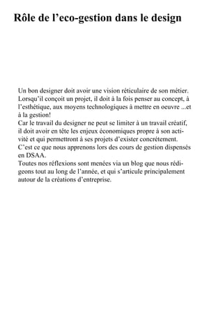 Rôle de l’eco-gestion dans le design




Un	bon	designer	doit	avoir	une	vision	réticulaire	de	son	métier.	
Lorsqu’il	conçoit	un	projet,	il	doit	à	la	fois	penser	au	concept,	à	
l’esthétique,	aux	moyens	technologiques	à	mettre	en	oeuvre	...et	
à	la	gestion!
Car	le	travail	du	designer	ne	peut	se	limiter	à	un	travail	créatif,	
il	doit	avoir	en	tête	les	enjeux	économiques	propre	à	son	acti-
vité	et	qui	permettront	à	ses	projets	d’exister	concrétement.
C’est	ce	que	nous	apprenons	lors	des	cours	de	gestion	dispensés	
en	DSAA.
Toutes	nos	réflexions	sont	menées	via	un	blog	que	nous	rédi-
geons	tout	au	long	de	l’année,	et	qui	s’articule	principalement	
autour	de	la	créations	d’entreprise.
 