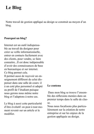 Le Blog

 Notre	travail	de	gestion	appliqué	au	design	se	construit	au	moyen	d’un	
 blog.



Pourquoi un blog?

Internet	est	un	outil	indispensa-
ble	au	travail	du	designer	pour	
créer	sa	veille	informationnelle,	
entrer	en	contacts	facilement	avec	
des	clients,	pour	vendre,	se	faire	
connaitre...Il	est	donc	indipensable	
d’avoir	des	connaissances	de	base	
en	bureautique	et	sur	internet.
Ce	blog	permet	cela.
Il	permet	aussi	de	reçevoir	un	en-
seignement	différent	de	celui	dis-
penser	dans	une	salle	de	cours:	il	
à	un	coté	plus	personnel	et	adapté	 Le contenu
au	profil	de	l’étudiant	puisque	
nous	gerons	nous	même	notre	          	Dans	mon	blog	se	trouve	l’ensem-
blog	et	l’adaptons	à	notre	cas.       ble	des	réflexions	menées	dans	un	
                                      premier	temps	dans	le	salle	de	clas-
Le	blog	à	aussi	cette	particularité	  se.
d’être	évolutif:	on	peut	à	tout	mo-   Nous	nous	focalisons	plus	particu-
ment	revenir	sur	un	article	et	le	    liérement	sur	la	création	de	notre	
modifier.                             entreprise	et	sur	les	enjeux	de	la	
                                      gestion	appliquée	au	design.
 