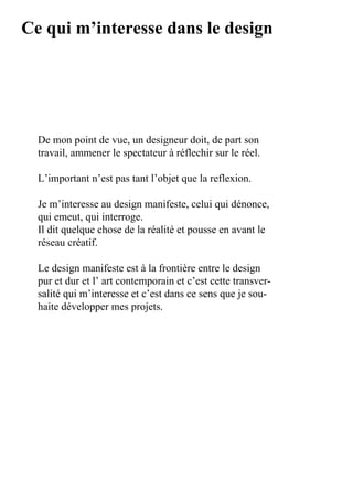 Ce qui m’interesse dans le design




  De	mon	point	de	vue,	un	designeur	doit,	de	part	son	
  travail,	ammener	le	spectateur	à	réflechir	sur	le	réel.

  L’important	n’est	pas	tant	l’objet	que	la	reflexion.

  Je	m’interesse	au	design	manifeste,	celui	qui	dénonce,	
  qui	emeut,	qui	interroge.
  Il	dit	quelque	chose	de	la	réalité	et	pousse	en	avant	le	
  réseau	créatif.

  Le	design	manifeste	est	à	la	frontière	entre	le	design	
  pur	et	dur	et	l’	art	contemporain	et	c’est	cette	transver-
  salité	qui	m’interesse	et	c’est	dans	ce	sens	que	je	sou-
  haite	développer	mes	projets.
 