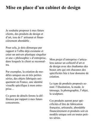 Mise en place d’un cabinet de design



Je	souhaite	proposer	à	mes	futurs	
clients,	des	produits	de	design	et	
d’art,	issu	de	l’	artisanat	et	finan-
cièrement	abordable	.	

Pour	cela,	je	dois	démarque	par	
rapport	à	l’offre	déjà	existante	et	
créer	un	univers	plastique	singulier	
et	une	«	philosophie	»	d’entreprise,	
                                      Mon	projet	d’entreprise	s’articu-
dans	lesquels	le	client	se	reconnaî-
                                      lera	autour	un	collectif	d’art	et	
tra.
                                      de	design	avec	des	étudiantes	des	
                                      beaux	arts	qui	ont	chacunes	des	
Par	exemples,	la	création	de	mo-
                                      spécificités	liée	à	leur	domaine	de	
dèles	uniques	ou	en	très	petites	
                                      création.
séries,	des	objets	fabriqués	uni-
quement	en	France,	une	identité	
                                      Le	type	de	produits	proposés	se-
visuelle	spécifique	à	mon	entre-
                                      ront:	l’illustration,	la	mode,	le	
prise…
                                      tatouage,	la	photographie,	l’objet,	
                                      la	sculpture.
Ce	genre	de	détails	ferons	la	dif-
férence	par	rapport	à	mes	futurs	
                                      Ces	produits	auront	pour	spé-
concurrents.
                                      cificités	d’être	de	fabrication	
                                      française,	artisanale,	abordable	
                                      financièrement	et	produits	soit	en	
                                      modèle	unique	soit	en	toutes	peti-
                                      tes	séries.
 