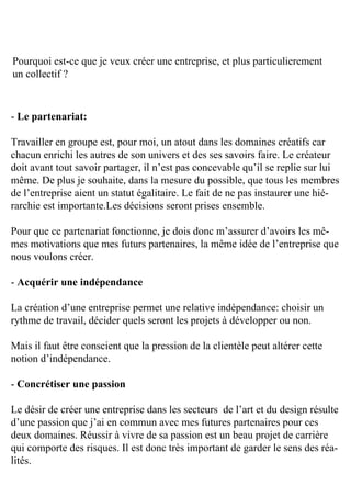 Pourquoi	est-ce	que	je	veux	créer	une	entreprise,	et	plus	particulierement	
un	collectif	?



-	Le partenariat:

Travailler	en	groupe	est,	pour	moi,	un	atout	dans	les	domaines	créatifs	car	
chacun	enrichi	les	autres	de	son	univers	et	des	ses	savoirs	faire.	Le	créateur	
doit	avant	tout	savoir	partager,	il	n’est	pas	concevable	qu’il	se	replie	sur	lui	
même.	De	plus	je	souhaite,	dans	la	mesure	du	possible,	que	tous	les	membres	
de	l’entreprise	aient	un	statut	égalitaire.	Le	fait	de	ne	pas	instaurer	une	hié-
rarchie	est	importante.Les	décisions	seront	prises	ensemble.

Pour	que	ce	partenariat	fonctionne,	je	dois	donc	m’assurer	d’avoirs	les	mê-
mes	motivations	que	mes	futurs	partenaires,	la	même	idée	de	l’entreprise	que	
nous	voulons	créer.

-	Acquérir une indépendance

La	création	d’une	entreprise	permet	une	relative	indépendance:	choisir	un	
rythme	de	travail,	décider	quels	seront	les	projets	à	développer	ou	non.

Mais	il	faut	être	conscient	que	la	pression	de	la	clientèle	peut	altérer	cette	
notion	d’indépendance.

-	Concrétiser une passion

Le	désir	de	créer	une	entreprise	dans	les	secteurs		de	l’art	et	du	design	résulte	
d’une	passion	que	j’ai	en	commun	avec	mes	futures	partenaires	pour	ces	
deux	domaines.	Réussir	à	vivre	de	sa	passion	est	un	beau	projet	de	carrière	
qui	comporte	des	risques.	Il	est	donc	très	important	de	garder	le	sens	des	réa-
lités.
 