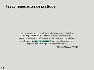 18
les communautés de pratique
Les communautés de pratique sont des groupes d’individus
partageant le même intérêt, le même ensemble de
préoccupations (problèmes ou passions) autour d’un thème
spécifique et qui approfondissent leur connaissance et leur
expertise en interagissant régulièrement.»
Etienne Wenger (1998)
 