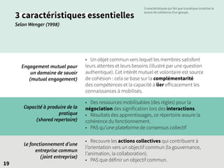 19
3 caractéristiques essentielles
Selon Wenger (1998)
Engagement mutuel pour
un domaine de savoir
(mutual engagement)
• Un objet commun vers lequel les membres satisfont
leurs attentes et leurs besoins (illustré par une question
authentique). Cet intérêt mutuel et volontaire est source
de cohésion : cela se base sur la complémentarité
des compétences et la capacité à lier efficacement les
connaissances à mobilisés.
• Recouvre les actions collectives qui contribuent à
l’orientation vers un objectif commun (la gouvernance,
l’animation, la collaboration).
• PAS que définir un objectif commun.
• Des ressources mobilisables (des règles) pour la
négociation des signification lors des interactions.
• Résultats des apprentissages, ce répertoire assure la
cohérence du fonctionnement.
• PAS qu’une plateforme de consensus collectif
Le fonctionnement d’une
entreprise commun
(joint entreprise)
Capacité à produire de la
pratique
(shared repertoire)
3 caractéristiques qui fait que la pratique constitue la
source de cohérence d’un groupe.
 