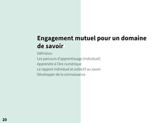 20
Engagement mutuel pour un domaine
de savoir
Définition
Les parcours d’apprentissage (individuel)
Apprendre à l’ère numérique
Le rapport individuel et collectif au savoir
Développer de la connaissance
 