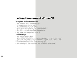 Le fonctionnement d’une CP
les repères de fonctionnement
• les besoins de la communauté
• 2 modèles de communauté
• animation et maturité d’une comunauté
• les rôles essentiels au fonctionnement
• cycle de vie théorique d’une CP
Au démarrage
• les étapes de création
• Comment une communauté se définit tout en évoluant ? les
mécanismes d’évolution (interne/externe)
• accompagner une instution à la création d’une com.
35
 
