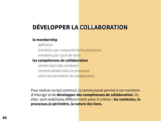 DÉVELOPPER LA COLLABORATION
le membership
definition
entretenu par comportements prosociaux
entretenu par cycle de dons
les compétences de collaboration
situées dans des contextes
contextualisées dans le processus
selon les périmètres de collaboration
44
Pour réaliser un but commun, la communauté permet à ses membres
d’interagir et de développer des compétences de collaboration. Or,
elles sont mobilisées différemment selon 4 critères : les contextes, le
processus,le périmètre, la nature des liens.
 