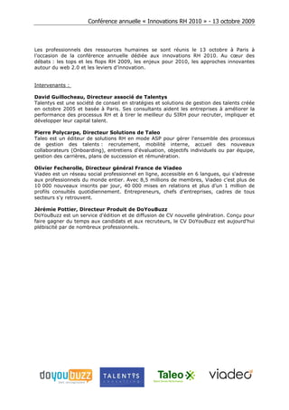 Conférence annuelle « Innovations RH 2010 » - 13 octobre 2009



Les professionnels des ressources humaines se sont réunis le 13 octobre à Paris à
l’occasion de la conférence annuelle dédiée aux innovations RH 2010. Au cœur des
débats : les tops et les flops RH 2009, les enjeux pour 2010, les approches innovantes
autour du web 2.0 et les leviers d’innovation.


Intervenants :

David Guillocheau, Directeur associé de Talentys
Talentys est une société de conseil en stratégies et solutions de gestion des talents créée
en octobre 2005 et basée à Paris. Ses consultants aident les entreprises à améliorer la
performance des processus RH et à tirer le meilleur du SIRH pour recruter, impliquer et
développer leur capital talent.

Pierre Polycarpe, Directeur Solutions de Taleo
Taleo est un éditeur de solutions RH en mode ASP pour gérer l'ensemble des processus
de gestion des talents : recrutement, mobilité interne, accueil des nouveaux
collaborateurs (Onboarding), entretiens d'évaluation, objectifs individuels ou par équipe,
gestion des carrières, plans de succession et rémunération.

Olivier Fecherolle, Directeur général France de Viadeo
Viadeo est un réseau social professionnel en ligne, accessible en 6 langues, qui s'adresse
aux professionnels du monde entier. Avec 8,5 millions de membres, Viadeo c'est plus de
10 000 nouveaux inscrits par jour, 40 000 mises en relations et plus d’un 1 million de
profils consultés quotidiennement. Entrepreneurs, chefs d'entreprises, cadres de tous
secteurs s'y retrouvent.

Jérémie Pottier, Directeur Produit de DoYouBuzz
DoYouBuzz est un service d'édition et de diffusion de CV nouvelle génération. Conçu pour
faire gagner du temps aux candidats et aux recruteurs, le CV DoYouBuzz est aujourd'hui
plébiscité par de nombreux professionnels.
 