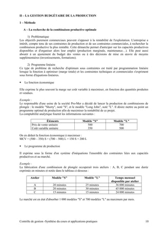II – LA GESTION BUDGÉTAIRE DE LA PRODUCTION
1 – Méthode
A – La recherche de la combinaison productive optimale
1) Problématique
Les objectifs purement commerciaux peuvent s'opposer à la rentabilité de l'exploitation. L'entreprise a
intérêt, compte tenu de ses contraintes de production et de ses contraintes commerciales, à rechercher la
combinaison productive la plus rentable. Cette démarche permet d'anticiper sur les capacités productives
disponibles et d'organiser alors leur emploi (production marginale, maintenance…). Elle peut aussi
aboutir à un ajustement du budget des ventes ou à des décisions de mise en œuvre de moyens
supplémentaires (investissements, formations).
2) Programme linéaire
Ce type de problème de recherche d'optimum sous contraintes est traité par programmation linéaire
lorsque la fonction à optimiser (marge totale) et les contraintes techniques et commerciales s'expriment
sous forme d'équations linéaires.
 La fonction économique
Elle exprime le plus souvent la marge sur coût variable à maximiser, en fonction des quantités produites
et vendues.
Exemple :
Le responsable d'une usine de la société Pro-Mer a décidé de lancer la production de combinaisons de
plongée : le modèle "Shorty", noté "S", et le modèle "Long John", noté "L". Il désire mettre au point un
programme optimal de production afin de maximiser la rentabilité de ce projet.
La comptabilité analytique fournit les informations suivantes :
Éléments Modèle "S" Modèle "L"
Prix de vente unitaire 500 700
Coût variable unitaire 350 500
On en déduit la fonction économique à maximiser :
MCV = (500 – 350) S + (700 – 500) L = 150 S + 200 L
 Le programme de production
Il exprime sous la forme d'un système d'inéquations l'ensemble des contraintes liées aux capacités
productives et au marché.
Exemple :
La fabrication d'une combinaison de plongée occuperait trois ateliers : A, B, C pendant une durée
exprimée en minutes et notée dans le tableau ci-dessous :
Atelier Modèle "S" Modèle "L" Temps mensuel
disponible par atelier
A 20 minutes 25 minutes 36 000 minutes
B 20 minutes 30 minutes 45 000 minutes
C 15 minutes 15 minutes 24 000 minutes
Le marché est en état d'absorber 1 000 modèles "S" et 700 modèles "L" au maximum par mois.
Contrôle de gestion -Synthèse du cours et applications pratiques 10
 