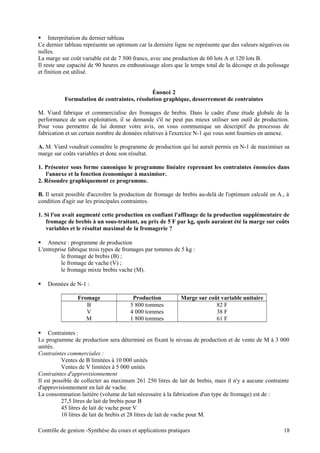  Interprétation du dernier tableau
Ce dernier tableau représente un optimum car la dernière ligne ne représente que des valeurs négatives ou
nulles.
La marge sur coût variable est de 7 500 francs, avec une production de 60 lots A et 120 lots B.
Il reste une capacité de 90 heures en emboutissage alors que le temps total de la découpe et du polissage
et finition est utilisé.
Énoncé 2
Formulation de contraintes, résolution graphique, desserrement de contraintes
M. Viard fabrique et commercialise des fromages de brebis. Dans le cadre d'une étude globale de la
performance de son exploitation, il se demande s'il ne peut pas mieux utiliser son outil de production.
Pour vous permettre de lui donner votre avis, on vous communique un descriptif du processus de
fabrication et un certain nombre de données relatives à l'exercice N-1 qui vous sont fournies en annexe.
A. M. Viard voudrait connaître le programme de production qui lui aurait permis en N-1 de maximiser sa
marge sur coûts variables et donc son résultat.
1. Présenter sous forme canonique le programme linéaire reprenant les contraintes énoncées dans
l'annexe et la fonction économique à maximiser.
2. Résoudre graphiquement ce programme.
B. Il serait possible d'accroître la production de fromage de brebis au-delà de l'optimum calculé en A., à
condition d'agir sur les principales contraintes.
1. Si l'on avait augmenté cette production en confiant l'affinage de la production supplémentaire de
fromage de brebis à un sous-traitant, au prix de 5 F par kg, quels auraient été la marge sur coûts
variables et le résultat maximal de la fromagerie ?
 Annexe : programme de production
L'entreprise fabrique trois types de fromages par tommes de 5 kg :
le fromage de brebis (B) ;
le fromage de vache (V) ;
le fromage mixte brebis vache (M).
 Données de N-1 :
Fromage Production Marge sur coût variable unitaire
B 5 800 tommes 82 F
V 4 000 tommes 38 F
M 1 800 tommes 61 F
 Contraintes :
Le programme de production sera déterminé en fixant le niveau de production et de vente de M à 3 000
unités.
Contraintes commerciales :
Ventes de B limitées à 10 000 unités
Ventes de V limitées à 5 000 unités
Contraintes d'approvisionnement
Il est possible de collecter au maximum 261 250 litres de lait de brebis, mais il n'y a aucune contrainte
d'approvisionnement en lait de vache.
La consommation laitière (volume de lait nécessaire à la fabrication d'un type de fromage) est de :
27,5 litres de lait de brebis pour B
45 litres de lait de vache pour V
10 litres de lait de brebis et 28 litres de lait de vache pour M.
Contrôle de gestion -Synthèse du cours et applications pratiques 18
 