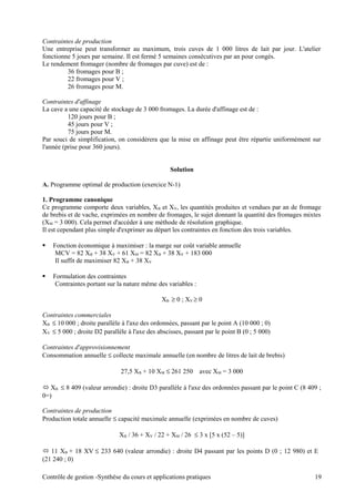 Contraintes de production
Une entreprise peut transformer au maximum, trois cuves de 1 000 litres de lait par jour. L'atelier
fonctionne 5 jours par semaine. Il est fermé 5 semaines consécutives par an pour congés.
Le rendement fromager (nombre de fromages par cuve) est de :
36 fromages pour B ;
22 fromages pour V ;
26 fromages pour M.
Contraintes d'affinage
La cave a une capacité de stockage de 3 000 fromages. La durée d'affinage est de :
120 jours pour B ;
45 jours pour V ;
75 jours pour M.
Par souci de simplification, on considérera que la mise en affinage peut être répartie uniformément sur
l'année (prise pour 360 jours).
Solution
A. Programme optimal de production (exercice N-1)
1. Programme canonique
Ce programme comporte deux variables, XB et XV, les quantités produites et vendues par an de fromage
de brebis et de vache, exprimées en nombre de fromages, le sujet donnant la quantité des fromages mixtes
(XM = 3 000). Cela permet d'accéder à une méthode de résolution graphique.
Il est cependant plus simple d'exprimer au départ les contraintes en fonction des trois variables.
 Fonction économique à maximiser : la marge sur coût variable annuelle
MCV = 82 XB + 38 XV + 61 XM = 82 XB + 38 XV + 183 000
Il suffit de maximiser 82 XB + 38 XV
 Formulation des contraintes
Contraintes portant sur la nature même des variables :
XB ≥ 0 ; XV ≥ 0
Contraintes commerciales
XB ≤ 10 000 ; droite parallèle à l'axe des ordonnées, passant par le point A (10 000 ; 0)
XV ≤ 5 000 ; droite D2 parallèle à l'axe des abscisses, passant par le point B (0 ; 5 000)
Contraintes d'approvisionnement
Consommation annuelle ≤ collecte maximale annuelle (en nombre de litres de lait de brebis)
27,5 XB + 10 XM ≤ 261 250 avec XM = 3 000
 XB ≤ 8 409 (valeur arrondie) : droite D3 parallèle à l'axe des ordonnées passant par le point C (8 409 ;
0=)
Contraintes de production
Production totale annuelle ≤ capacité maximale annuelle (exprimées en nombre de cuves)
XB / 36 + XV / 22 + XM / 26 ≤ 3 x [5 x (52 – 5)]
 11 XB + 18 XV ≤ 233 640 (valeur arrondie) : droite D4 passant par les points D (0 ; 12 980) et E
(21 240 ; 0)
Contrôle de gestion -Synthèse du cours et applications pratiques 19
 