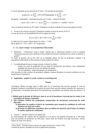 Loi de la demande sur une période de 15 jours = loi normale de paramètres
p(rupture) = p(demande > demande moyenne sur 15 jours + stock de sécurité)
Avec un stock de sécurité de 397 unités, l'entreprise a la quasi certitude d'éviter toute rupture de stock.
 Niveau S du stock de sécurité si l'entreprise souhaite un taux de service de 95 %.
Le taux de service est la probabilité d'éviter la rupture de stock :
La table de la loi centrée réduite donne la valeur t = 1,645.
On en déduit S = 134 x 1,645 ≈ 221 composants.
E – Le "juste à temps" ou la production à flux tendus
 Définition1
: "l'expression "juste à temps" signifie que le fournisseur produit et livre la quantité
strictement nécessaire pour satisfaire au bon moment les besoins exprimés de son client en quantité et
qualité."
Ce mode de gestion, dit en flux tirés car la demande génère les flux de production s'oppose à la
conception traditionnelle en flux poussés et tend à réduire les stocks.
 La méthodologie du juste à temps consiste à réduire les délais :
internes au cycle de production liés au temps de chargement, aux pannes, à une organisation
inadaptée des postes de travail, aux défauts de qualité…
liés à la logistique : temps de transport, de manutention…
Elle nécessite la mise en place de procédures adaptées internes (Kanban) et externes (relations avec les
fournisseurs) à l'entreprise.
4 – Application : modèle en avenir certain avec tarif dégressif
Énoncé
L'entreprise Midore envisage, pour le début mars N, le lancement d'un nouveau produit. Il vous est
demandé d'analyser le problème de la gestion du stock d'une nouvelle matière première M1 nécessaire à
sa fabrication. Les données nécessaires à la résolution de ce problème sont fournies dans les annexes 1 et
2.
1. Définir pour la période de 360 jours, dans le cas où le fournisseur n'accorde pas de remise, le lot
économique de chaque commande.
2. Afin d'étudier l'intérêt des propositions commerciales du fournisseur concernant les tarifs
dégressifs :
a) déterminer les nombres (entiers) de commandes pour lesquels les conditions de tarif sont
distinctes du tarif sans remise.
b) présenter les différentes hypothèses dans un tableau de calcul du coût d'achat. En déduire
le nombre optimal de commandes.
 Annexe 1 : données relatives à la matière M1
La consommation de l matière M1 est régulière et il est prévu une quantité nécessaire de 5 760 unités
pour une période de production de 360 jours. Aucun stock de sécurité n'est jugé nécessaire. Aucune
rupture de stock n'est admise.
1
Olivier Bruel : "Politique d'achat et gestion des approvisionnements", Dunod, 1998.
Contrôle de gestion -Synthèse du cours et applications pratiques 27
135
30
15
'425
30
15
≈=== ξτψπεχαρτδετξµµοψεννε σ
%15,09985,01)96,2(1)
134
397
(1397425( =−=−=≤−=+>= πτπΧπ
95,0)
134
(95,0)425( =⇔=+≤
Σ
Σ∆π π
 