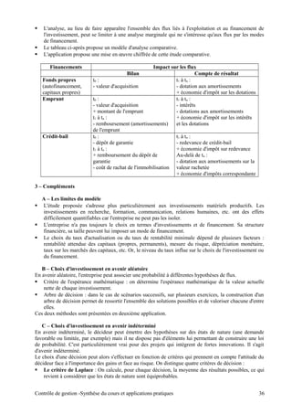  L'analyse, au lieu de faire apparaître l'ensemble des flux liés à l'exploitation et au financement de
l'investissement, peut se limiter à une analyse marginale qui ne s'intéresse qu'aux flux par les modes
de financement.
 Le tableau ci-après propose un modèle d'analyse comparative.
 L'application propose une mise en œuvre chiffrée de cette étude comparative.
Financements Impact sur les flux
Bilan Compte de résultat
Fonds propres
(autofinancement,
capitaux propres)
t0 :
- valeur d'acquisition
t1 à tn :
- dotation aux amortissements
+ économie d'impôt sur les dotations
Emprunt t0 :
- valeur d'acquisition
+ montant de l'emprunt
t1 à tn :
- remboursement (amortissements)
de l'emprunt
t1 à tn :
- intérêts
- dotations aux amortissements
+ économie d'impôt sur les intérêts
et les dotations
Crédit-bail t0 :
- dépôt de garantie
t1 à tn :
+ remboursement du dépôt de
garantie
- coût de rachat de l'immobilisation
t1 à tn :
- redevance de crédit-bail
+ économie d'impôt sur redevance
Au-delà de tn :
- dotation aux amortissements sur la
valeur rachetée
+ économie d'impôts correspondante
3 – Compléments
A – Les limites du modèle
 L'étude proposée s'adresse plus particulièrement aux investissements matériels productifs. Les
investissements en recherche, formation, communication, relations humaines, etc. ont des effets
difficilement quantifiables car l'entreprise ne peut pas les isoler.
 L'entreprise n'a pas toujours le choix en termes d'investissements et de financement. Sa structure
financière, sa taille peuvent lui imposer un mode de financement.
 Le choix du taux d'actualisation ou du taux de rentabilité minimale dépend de plusieurs facteurs :
rentabilité attendue des capitaux (propres, permanents), mesure du risque, dépréciation monétaire,
taux sur les marchés des capitaux, etc. Or, le niveau du taux influe sur le choix de l'investissement ou
du financement.
B – Choix d'investissement en avenir aléatoire
En avenir aléatoire, l'entreprise peut associer une probabilité à différentes hypothèses de flux.
 Critère de l'espérance mathématique : on détermine l'espérance mathématique de la valeur actuelle
nette de chaque investissement.
 Arbre de décision : dans le cas de scénarios successifs, sur plusieurs exercices, la construction d'un
arbre de décision permet de ressortir l'ensemble des solutions possibles et de valoriser chacune d'entre
elles.
Ces deux méthodes sont présentées en deuxième application.
C – Choix d'investissement en avenir indéterminé
En avenir indéterminé, le décideur peut émettre des hypothèses sur des états de nature (une demande
favorable ou limitée, par exemple) mais il ne dispose pas d'éléments lui permettant de construire une loi
de probabilité. C'est particulièrement vrai pour des projets qui intègrent de fortes innovations. Il s'agit
d'avenir indéterminé.
Le choix d'une décision peut alors s'effectuer en fonction de critères qui prennent en compte l'attitude du
décideur face à l'importance des gains et face au risque. On distingue quatre critères de décision :
 Le critère de Laplace : On calcule, pour chaque décision, la moyenne des résultats possibles, ce qui
revient à considérer que les états de nature sont équiprobables.
Contrôle de gestion -Synthèse du cours et applications pratiques 36
 