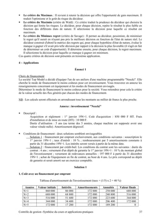  Le critère du Maximax : Il revient à retenir la décision qui offre l'opportunité de gain maximum. Il
traduit l'optimisme et le goût du risque du décideur.
 Le critère du Maximin (critère de Wald) : Ce critère traduit la prudence du décideur qui choisira la
décision qui limite les risques. Le décideur, pour chaque décision, repère le résultat le plus faible en
fonction des différents états de nature. Il sélectionne la décision pour laquelle ce résultat est
maximum.
 Le critère du Minimax regret (critère de Savage) : Il permet au décideur, pessimiste, de minimiser
le regret qu'il aurait en n'ayant pas pris la meilleure décision en fonction de l'état de nature réel. Le
décideur construit d'abord la matrice des regrets qui, pour chaque hypothèse d'état de nature, évalue le
manque à gagner s'il avait pris telle décision par rapport à la décision la plus favorable (il s'agit en fait
de déterminer un coût d'opportunité). Il détermine ensuite, pour chaque décision, le regret maximum.
Il sélectionne la décision pour laquelle ce manque à gagner est minimum.
Ces quatre critères de décision sont présentés en troisième application.
4 – Applications
Énoncé 1
Choix de financement
La société Top Model a décidé d'équiper l'un de ses ateliers d'une machine programmable "Neecki". Elle
cherche le mode de financement le moins coûteux pour cet investissement. Vous trouverez en annexe les
renseignements concernant cet équipement et les modes de financement envisagés.
Déterminer le mode de financement le moins coûteux pour la société. Vous retiendrez pour cela le critère
de la valeur actuelle des flux générés par chacun des modes de financement.
NB : Les calculs seront effectués en arrondissant tous les montants au millier de francs le plus proche.
Annexe : investissement "Neecki"
 Descriptif :
Acquisition et règlement : 1er
janvier 19N+1. Coût d'acquisition : 850 000 F HT. Frais
d'installation et de mise en route (HT) : 10 000 F.
Durée d’utilisation : 5 ans (au terme des 5 années, chaque machine est supposée avoir une
valeur vénale nulle). Amortissement dégressif.
 Conditions de financement : deux solutions semblent envisageables
Solution 1 : financement par emprunt exclusivement, aux conditions suivantes : souscription le
1er
janvier 19N+1 ; taux d'intérêt : 10 % ; remboursement par 5 amortissements constants à
partir du 31 décembre 19N+1. Les intérêts seront versés à partir de la même date.
Solution 2 : financement par crédit-bail. Les conditions du contrat sont les suivantes : durée du
contrat : 4 ans ; versement d'un dépôt de garantie le 1er
janvier 19N+1 : 10 % du montant global
de l'investissement ; versement de redevances annuelles : 197 000 F à partir du 31 décembre
19N+1 ; achat de l'équipement en fin de contrat, au bout de 4 ans. Le prix correspond au dépôt
de garantie et serait amorti sur un exercice comptable.
Solution 1
1. Coût avec un financement par emprunt
Tableau d'amortissement de l'investissement (taux = (1/5) x 2 = 40 %)
Années Valeur initiale Intérêts Amortissements Annuités Valeur finale
N+1 860 000 86 000 172 000 258 000 688 000
N+2 688 000 68 800 172 000 240 800 516 000
N+3 516 000 51 600 172 000 223 600 344 000
N+4 344 000 34 400 172 000 206 400 172 000
N+5 172 000 17 200 172 000 189 200 0
Contrôle de gestion -Synthèse du cours et applications pratiques 37
 