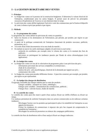 I – LA GESTION BUDGÉTAIRE DES VENTES
1 - Principes
• Le budget des ventes est le premier de la construction budgétaire. Il détermine le volume d'activité de
l'entreprise, conditionnant ainsi les autres budgets. Il permet aussi de prévoir les principales
ressources d'exploitation de l'exercice et son étalement dans le temps.
• La prévision des ventes définit également l'activité à venir des commerciaux par la fixation d'objectifs
de vente (volume et prix) par produit et par région.
2 - Méthode
A – Le programme des ventes
Le programme des ventes définit les prévisions de ventes en quantités :
• Selon les besoins et les destinataires de l'information, par période, par produit, par région ou par
commercial ;
• A partir de la politique commerciale de l'entreprise (lancement de produits nouveaux, publicité,
promotions, etc.) ;
• A la suite d'une étude documentaire et/ou une étude de marché ;
• En mettant en œuvre les outils statistiques adaptés à la prévision à court terme :
recherche de corrélation, par exemple entre le volume des ventes et le montant des frais de
publicité ;
prévisions en prolongeant les tendances passées par l'étude de séries chronologiques (voir
application).
B – Le budget des ventes
• Le budget des ventes est issu de la valorisation du programme grâce à une prévision des prix :
informations provenant des services comptables et commerciaux ;
étude de la concurrence ;
analyse des prix : prix psychologique, élasticité de la demande par rapport aux prix ;
connaissance des coûts.
• Le budget des ventes peut prendre différentes formes : il peut être construit, par exemple, par produit,
par région ou par représentant.
C – Le budget des charges de distribution
Il regroupe l'ensemble des charges induites par la vente des produits :
Charges variables : transport sur ventes, emballages ;
Charges semi variables : rémunération des commerciaux, publicité ;
Charges fixes : coût des locaux, études de marché.
D - Le contrôle des ventes
Le contrôle des ventes peut être mené à partir d'une analyse d'écart sur chiffre d'affaires ou d'écart sur
marge.
Ces analyses permettent de conforter l'entreprise dans ses actions commerciales ou de redresser certaines
tendances :
Développer l'action vers les produits qui participent le plus à la rentabilité de l'entreprise ou aux
apports de trésorerie ;
Freiner les tendances de commerciaux à négocier des prix bas risquant de compromettre la
rentabilité de l'entreprise ;
Développer les actions de promotion ou relancer des campagnes publicitaires.
Le contrôle des frais de distribution relève d'une analyse d'écart sur charges indirectes.
Contrôle de gestion -Synthèse du cours et applications pratiques 4
 