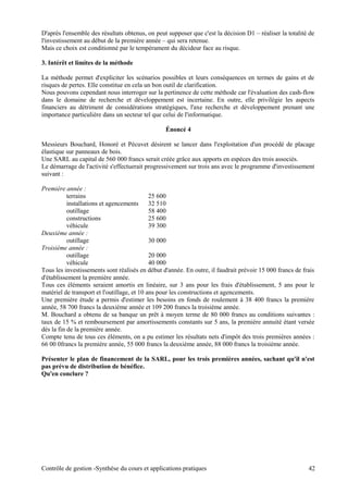 D'après l'ensemble des résultats obtenus, on peut supposer que c'est la décision D1 – réaliser la totalité de
l'investissement au début de la première année – qui sera retenue.
Mais ce choix est conditionné par le tempérament du décideur face au risque.
3. Intérêt et limites de la méthode
La méthode permet d'expliciter les scénarios possibles et leurs conséquences en termes de gains et de
risques de pertes. Elle constitue en cela un bon outil de clarification.
Nous pouvons cependant nous interroger sur la pertinence de cette méthode car l'évaluation des cash-flow
dans le domaine de recherche et développement est incertaine. En outre, elle privilégie les aspects
financiers au détriment de considérations stratégiques, l'axe recherche et développement prenant une
importance particulière dans un secteur tel que celui de l'informatique.
Énoncé 4
Messieurs Bouchard, Honoré et Pécuvet désirent se lancer dans l'exploitation d'un procédé de placage
élastique sur panneaux de bois.
Une SARL au capital de 560 000 francs serait créée grâce aux apports en espèces des trois associés.
Le démarrage de l'activité s'effectuerait progressivement sur trois ans avec le programme d'investissement
suivant :
Première année :
terrains 25 600
installations et agencements 32 510
outillage 58 400
constructions 25 600
véhicule 39 300
Deuxième année :
outillage 30 000
Troisième année :
outillage 20 000
véhicule 40 000
Tous les investissements sont réalisés en début d'année. En outre, il faudrait prévoir 15 000 francs de frais
d'établissement la première année.
Tous ces éléments seraient amortis en linéaire, sur 3 ans pour les frais d'établissement, 5 ans pour le
matériel de transport et l'outillage, et 10 ans pour les constructions et agencements.
Une première étude a permis d'estimer les besoins en fonds de roulement à 38 400 francs la première
année, 58 700 francs la deuxième année et 109 200 francs la troisième année.
M. Bouchard a obtenu de sa banque un prêt à moyen terme de 80 000 francs au conditions suivantes :
taux de 15 % et remboursement par amortissements constants sur 5 ans, la première annuité étant versée
dès la fin de la première année.
Compte tenu de tous ces éléments, on a pu estimer les résultats nets d'impôt des trois premières années :
66 00 0francs la première année, 55 000 francs la deuxième année, 88 000 francs la troisième année.
Présenter le plan de financement de la SARL, pour les trois premières années, sachant qu'il n'est
pas prévu de distribution de bénéfice.
Qu'en conclure ?
Contrôle de gestion -Synthèse du cours et applications pratiques 42
 