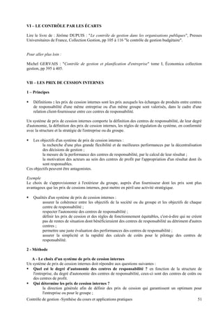 VI – LE CONTRÔLE PAR LES ÉCARTS
Lire le livre de : Jérôme DUPUIS : "Le contrôle de gestion dans les organisations publiques", Presses
Universitaires de France, Collection Gestion, pp 105 à 116 "le contrôle de gestion budgétaire".
Pour aller plus loin :
Michel GERVAIS : "Contrôle de gestion et planification d'entreprise" tome I, Économica collection
gestion, pp 395 à 405.
VII – LES PRIX DE CESSION INTERNES
1 – Principes
 Définitions : les prix de cession internes sont les prix auxquels les échanges de produits entre centres
de responsabilité d'une même entreprise ou d'un même groupe sont valorisés, dans le cadre d'une
relation client-fournisseur entre ces centres de responsabilité.
Un système de prix de cession internes comporte la définition des centres de responsabilité, de leur degré
d'autonomie, la définition des prix de cession internes, les règles de régulation du système, en conformité
avec la structure et la stratégie de l'entreprise ou du groupe.
 Les objectifs d'un système de prix de cession internes :
la recherche d'une plus grande flexibilité et de meilleures performances par la décentralisation
des décisions de gestion ;
la mesure de la performance des centres de responsabilité, par le calcul de leur résultat ;
la motivation des acteurs au sein des centres de profit par l'appropriation d'un résultat dont ils
sont responsables.
Ces objectifs peuvent être antagonistes.
Exemple
Le choix de s'approvisionner à l'extérieur du groupe, auprès d'un fournisseur dont les prix sont plus
avantageux que les prix de cessions internes, peut mettre en péril une activité stratégique.
 Qualités d'un système de prix de cession internes :
assurer la cohérence entre les objectifs de la société ou du groupe et les objectifs de chaque
centre de responsabilité ;
respecter l'autonomie des centres de responsabilité ;
définir les prix de cession et des règles de fonctionnement équitables, c'est-à-dire qui ne créent
pas de rentes de situation dont bénéficieraient des centres de responsabilité au détriment d'autres
centres ;
permettre une juste évaluation des performances des centres de responsabilité ;
assurer la simplicité et la rapidité des calculs de coûts pour le pilotage des centres de
responsabilité.
2 - Méthode
A - Le choix d'un système de prix de cession internes
Un système de prix de cession internes doit répondre aux questions suivantes :
 Quel est le degré d'autonomie des centres de responsabilité ? en fonction de la structure de
l'entreprise, du degré d'autonomie des centres de responsabilité, ceux-ci sont des centres de coûts ou
des centres de profit.
 Qui détermine les prix de cession internes ?
la direction générale afin de définir des prix de cession qui garantissent un optimum pour
l'entreprise ou pour le groupe ;
Contrôle de gestion -Synthèse du cours et applications pratiques 51
 