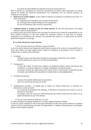 les centres de responsabilité qui négocient les prix de cession entre eux.
Dans le premier cas, l'autonomie des centres de responsabilité est réduite; dans le deuxième, les centres
risquent de prendre des décisions décentralisées non compatibles avec les objectifs généraux de
l'entreprise ou du groupe.
 Quels prix de cession adopter, un prix établi en référence au marché ou en référence aux coûts ? Le
choix est fonction :
de l'organisation de l'entreprise, plus ou moins décentralisée ;
de sa stratégie dont le degré d'intégration de la production ;
de son environnement, plus ou moins concurrentiel.
 Comment animer le système de prix de cession internes de telle sorte qu'il préserve une équité
entre les centres de responsabilité ?
Le système de prix de cession internes doit encourager les initiatives des centres de responsabilité en vue
d'une meilleure efficience. Il doit aussi intégrer les évolutions externes. Il exige donc un système
d'animation et de maintenance qui concoure à la motivation des acteurs et à la préservation de l'intérêt
global de l'entreprise ou du groupe.
B - Le choix des prix de cession internes
1) Prix de cession internes en référence au prix du marché
Le prix du marché répond à une logique de marché dans la mesure où les centres de responsabilité ont le
choix entre acheter ou vendre auprès d'autres centres de l'entreprise ou du groupe ou sur le marché, à
condition que ce marché existe réellement.
 Avantages :
il permet le choix entre faire dans l'entreprise ou le groupe ou faire faire sur le marché ;
le profit réalisé par les centres est un critère de performance.
 Conséquences :
le choix des centres de profit peut conduire à la disparition d'autres centres fournisseurs non
compétitifs, ce qui peut s'opposer à la stratégie d'intégration verticale du groupe ;
ce système nécessite des négociations entre centres clients et fournisseurs, la recherche du prix
du marché, qui alourdissent les procédures et représentent un coût supplémentaire.
 Conditions nécessaires :
existence d'un marché suffisamment concurrentiel ;
accès à la connaissance des prix du marché.
 Aménagements possibles : le groupe peut se donner les moyens d'intervenir ou d'orienter les
décisions des centres de profit :
en se réservant la possibilité d'un arbitrage, au détriment de l'autonomie des centres, en cas de
décision de "faire faire" ;
en ajoutant au prix de cession un subventionnement qui oriente la décision d'un centre vers un
approvisionnement ou une vente internes.
2) Prix de cession interne en référence à un coût
Ce choix privilégie une logique d'intégration, les unités s'approvisionnant à l'interne.
Le prix de cession comporte le coût et une marge déterminée de telle sorte qu'elle rémunère les capitaux
investis et incite à la performance du centre de responsabilité. Le tableau suivant présente les principales
options et leurs intérêts respectifs.
Contrôle de gestion -Synthèse du cours et applications pratiques 52
 