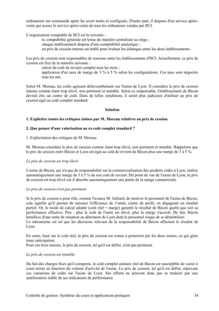 ordinateurs sur commande après les avoir testés et configurés. D'autre part, il dispose d'un service après-
vente qui assure le service après-vente de tous les ordinateurs vendus par IICI.
L'organisation comptable de IICI est la suivante :
la comptabilité générale est tenue de manière centralisée au siège ;
chaque établissement dispose d'une comptabilité analytique ;
un prix de cession interne est établi pour évaluer les échanges entre les deux établissements.
Les prix de cession sont responsables de tensions entre les établissements d'IICI. Actuellement, ce prix de
cession est fixé de la manière suivante :
calcul du coût de revient complet tous les mois ;
application d'un taux de marge de 3 % à 5 % selon les configurations. Ces taux sont négociés
tous les ans.
Selon M. Moreau, les coûts agissent défavorablement sur l'usine de Lyon. Il considère le prix de cession
interne comme étant trop élevé, non pertinent et instable. Selon ce responsable, l'établissement de Bécon
devrait être un centre de coût. Dans de telles conditions, il serait plus judicieux d'utiliser un prix de
cession égal au coût complet standard.
Solution
1. Expliciter toutes les critiques émises par M. Moreau relatives au prix de cession.
2. Que penser d'une valorisation au co coût complet standard ?
1. Explicitation des critiques de M. Moreau
M. Moreau considère le prix de cession comme étant trop élevé, non pertinent et instable. Rappelons que
le prix de cession entre Bécon et Lyon est égal au coût de revient de Bécon plus une marge de 3 à 5 %.
Le prix de cession est trop élevé
L'usine de Bécon, qui n'a pas de responsabilité sur la commercialisation des produits cédés à Lyon, réalise
automatiquement une marge de 3 à 5 % de son coût de revient. Du point de vue de l'usine de Lyon, le prix
de cession est trop élevé car il absorbe automatiquement une partie de la marge commerciale.
Le prix de cession n'est pas pertinent
Si le prix de cession a pour rôle, comme l'avance M. Julliard, de motiver le personnel de l'usine de Bécon,
cela signifie qu'il permet de mesurer l'efficience de 1'unité, centre de profit, en dégageant un résultat
partiel. Or, le mode de calcul adopté (coût réel + marge) garantit le résultat de Bécon quelle que soit sa
performance effective. Pire : plus le coût de l'unité est élevé, plus la marge s'accroît. De fait, Bécon
bénéficie d'une rente de situation au détriment de Lyon dont le personnel risque de se démobiliser.
Ce mécanisme est tel que les décisions relevant de la responsabilité de Bécon affectent le résultat de
Lyon.
En outre, basé sur le coût réel, le prix de cession est connu a posteriori par les deux usines, ce qui gène
toute anticipation.
Pour ces trois raisons, le prix de cession, tel qu'il est défini, n'est pas pertinent.
Le prix de cession est instable
Du fait des charges fixes qu'il comporte, le coût complet unitaire réel de Bécon est susceptible de varier à
court terme en fonction du volume d'activité de l'usine. Le prix de cession, tel qu'il est défini, répercute
ces variations de coûts sur l'usine de Lyon. Ses efforts ne peuvent donc pas se traduire par une
amélioration stable de ses indicateurs de performance.
Contrôle de gestion -Synthèse du cours et applications pratiques 54
 