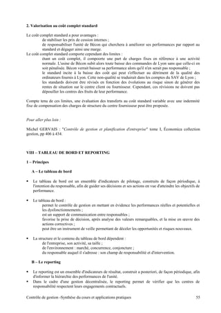 2. Valorisation au coût complet standard
Le coût complet standard a pour avantages :
de stabiliser les prix de cession internes ;
de responsabiliser l'unité de Bécon qui cherchera à améliorer ses performances par rapport au
standard et dégager ainsi une marge.
Le coût complet standard comporte cependant des limites :
étant un coût complet, il compoorte une part de charges fixes en référence à une activité
normale. L'usine de Bécon subit alors toute baisse des commandes de Lyon sans que celle-ci en
soit pénalisée. Bécon verrait baisser sa performance alors qu'il n'en serait pas responsable ;
le standard incite à la baisse des coût qui peut s'effectuer au détriment de la qualité des
ordinateurs fournis à Lyon. Cette non-qualité se traduirait dans les comptes du SAV de Lyon ;
les standards doivent être révisés en fonction des évolutions au risque sinon de générer des
rentes de situation sur le centre client ou fournisseur. Cependant, ces révisions ne doivent pas
dépouiller les centres des fruits de leur performance.
Compte tenu de ces limites, une évaluation des transferts au coût standard variable avec une indemnité
fixe de compensation des charges de structure du centre fournisseur peut être proposée.
Pour aller plus loin :
Michel GERVAIS : "Contrôle de gestion et planification d'entreprise" tome I, Économica collection
gestion, pp 406 à 434.
VIII – TABLEAU DE BORD ET REPORTING
1 – Principes
A – Le tableau de bord
 Le tableau de bord est un ensemble d'indicateurs de pilotage, construits de façon périodique, à
l'intention du responsable, afin de guider ses décisions et ses actions en vue d'atteindre les objectifs de
performance.
 Le tableau de bord :
permet le contrôle de gestion en mettant en évidence les performances réelles et potentielles et
les dysfonctionnements ;
est un support de communication entre responsables ;
favorise la prise de décision, après analyse des valeurs remarquables, et la mise en œuvre des
actions correctives ;
peut être un instrument de veille permettant de déceler les opportunités et risques nouveaux.
 La structure et le contenu du tableau de bord dépendent :
de l'entreprise, son activité, sa taille ;
de l'environnement : marché, concurrence, conjoncture ;
du responsable auquel il s'adresse : son champ de responsabilité et d'intervention.
B – Le reporting
 Le reporting est un ensemble d'indicateurs de résultat, construit a posteriori, de façon périodique, afin
d'informer la hiérarchie des performances de l'unité.
 Dans le cadre d'une gestion décentralisée, le reporting permet de vérifier que les centres de
responsabilité respectent leurs engagements contractuels.
Contrôle de gestion -Synthèse du cours et applications pratiques 55
 
