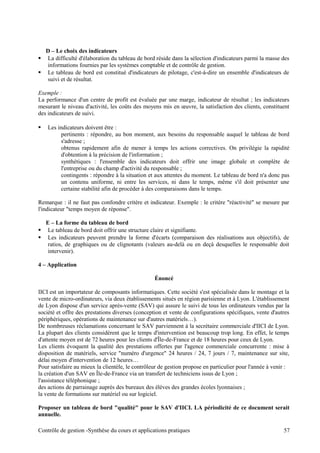 D – Le choix des indicateurs
 La difficulté d'élaboration du tableau de bord réside dans la sélection d'indicateurs parmi la masse des
informations fournies par les systèmes comptable et de contrôle de gestion.
 Le tableau de bord est constitué d'indicateurs de pilotage, c'est-à-dire un ensemble d'indicateurs de
suivi et de résultat.
Exemple :
La performance d'un centre de profit est évaluée par une marge, indicateur de résultat ; les indicateurs
mesurant le niveau d'activité, les coûts des moyens mis en œuvre, la satisfaction des clients, constituent
des indicateurs de suivi.
 Les indicateurs doivent être :
pertinents : répondre, au bon moment, aux besoins du responsable auquel le tableau de bord
s'adresse ;
obtenus rapidement afin de mener à temps les actions correctives. On privilégie la rapidité
d'obtention à la précision de l'information ;
synthétiques : l'ensemble des indicateurs doit offrir une image globale et complète de
l'entreprise ou du champ d'activité du responsable ;
contingents : répondre à la situation et aux attentes du moment. Le tableau de bord n'a donc pas
un contenu uniforme, ni entre les services, ni dans le temps, même s'il doit présenter une
certaine stabilité afin de procéder à des comparaisons dans le temps.
Remarque : il ne faut pas confondre critère et indicateur. Exemple : le critère "réactivité" se mesure par
l'indicateur "temps moyen de réponse".
E – La forme du tableau de bord
 Le tableau de bord doit offrir une structure claire et signifiante.
 Les indicateurs peuvent prendre la forme d'écarts (comparaison des réalisations aux objectifs), de
ratios, de graphiques ou de clignotants (valeurs au-delà ou en deçà desquelles le responsable doit
intervenir).
4 – Application
Énoncé
IICI est un importateur de composants informatiques. Cette société s'est spécialisée dans le montage et la
vente de micro-ordinateurs, via deux établissements situés en région parisienne et à Lyon. L'établissement
de Lyon dispose d'un service après-vente (SAV) qui assure le suivi de tous les ordinateurs vendus par la
société et offre des prestations diverses (conception et vente de configurations spécifiques, vente d'autres
périphériques, opérations de maintenance sur d'autres matériels…).
De nombreuses réclamations concernant le SAV parviennent à la secrétaire commerciale d'IICI de Lyon.
La plupart des clients considèrent que le temps d'intervention est beaucoup trop long. En effet, le temps
d'attente moyen est de 72 heures pour les clients d'Île-de-France et de 18 heures pour ceux de Lyon.
Les clients évoquent la qualité des prestations offertes par l'agence commerciale concurrente : mise à
disposition de matériels, service "numéro d'urgence" 24 heures / 24, 7 jours / 7, maintenance sur site,
délai moyen d'intervention de 12 heures…
Pour satisfaire au mieux la clientèle, le contrôleur de gestion propose en particulier pour l'année à venir :
la création d'un SAV en Île-de-France via un transfert de techniciens issus de Lyon ;
l'assistance téléphonique ;
des actions de parrainage auprès des bureaux des élèves des grandes écoles lyonnaises ;
la vente de formations sur matériel ou sur logiciel.
Proposer un tableau de bord "qualité" pour le SAV d'IICI. LA périodicité de ce document serait
annuelle.
Contrôle de gestion -Synthèse du cours et applications pratiques 57
 